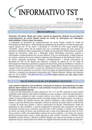 Nº 81
Período: 30 de abril a 12 de maio de 2014
1
Este Informativo, elaborado a partir de notas tomadas nas sessões de julgamentos, contém resumos não oficiais de decisões proferidas pelo
Tribunal. A fidelidade dos resumos ao conteúdo efetivo das decisões, embora seja uma das metas perseguidas neste trabalho, somente poderá ser
aferida após a sua publicação no Diário Eletrônico da Justiça do Trabalho.
ÓÓRRGGÃÃOO EESSPPEECCIIAALL
Município. Precatório. Opção pelo regime especial de pagamento. Redução do percentual de
comprometimento da receita líquida oriunda do Fundo de Participação dos Municípios.
Impossibilidade. Critérios legais vinculantes.
A estipulação do percentual de comprometimento da receita líquida oriunda do Fundo de
Participação dos Municípios - FPM ofertada para pagamento de precatórios em razão da opção pelo
regime especial (art. 97 do ADCT e Resolução nº 115/2010 do CNJ) segue critérios legais
vinculantes. Assim sendo, não há margem para que a autoridade gestora da conta especial de
precatórios trabalhistas defira requerimento de redução do percentual do FPM destinado ao regime
especial de precatórios, ainda que o Município alegue dificuldades financeiras, prejuízo à
coletividade e comprometimento dos serviços públicos. Com esse entendimento, o Órgão Especial,
por maioria, conheceu do recurso ordinário interposto pelo Município de São Raimundo Nonato, e,
no mérito, negou-lhe provimento, mantendo, consequentemente, a decisão monocrática do
Presidente do TRT da 22ª Região que indeferira a redução do repasse de 7% do Fundo de
Participação dos Municípios destinado ao pagamento das dívidas judiciais trabalhistas. Vencidos os
Ministros Renato de Lacerda Paiva, Guilherme Augusto Caputo Bastos, Walmir Oliveira da Costa e
Augusto César Leite de Carvalho, os quais não conheciam do recurso ordinário, por incabível, eis
que não se trata de precatório em concreto, mas de um plano de disponibilização de recursos para
viabilizar o montante dos precatórios processados pelo Tribunal Regional, hipótese não abarcada
pelo art. 69 do RITST. TST-RO-46-69.2011.5.22.0000, Órgão Especial, rel. Min. Hugo Carlos
Scheuermann, 5.5.2014
SSEEÇÇÃÃOO EESSPPEECCIIAALLIIZZAADDAA EEMM DDIISSSSÍÍDDIIOOSS CCOOLLEETTIIVVOOSS
Ação cautelar incidental à ação anulatória. Cominação de multa por descumprimento de ordem
judicial. Superveniência de decisão na ação principal. Cessação dos efeitos da medida cautelar.
Exclusão da penalidade imposta.
A multa por descumprimento de ordem judicial (art. 461, § 4º, do CPC) aplicada em ação cautelar
incidental a ação anulatória não subsiste na hipótese em que, ao julgar o mérito da ação principal, o
TRT declarou a nulidade de todo o acordo coletivo, com efeitos ex tunc, retirando do mundo
jurídico a cláusula objeto da medida cautelar concedida, porque nula de pleno direito. Na espécie, o
Ministério Público do Trabalho ajuizou ação cautelar incidental a ação anulatória com pedido
liminar, o qual fora deferido para suspender a eficácia de cláusula de acordo coletivo, tendo havido
a fixação de multa para garantir o efetivo cumprimento da decisão. Posteriormente, diante do
julgamento da ação anulatória, a cláusula impugnada foi declarada nula, juntamente com todo o
instrumento normativo que a continha, razão pela qual o TRT extinguiu a cautelar, sem resolução
do mérito, por perda do objeto, mas determinou que a multa fosse depositada em favor do FAT.
Nesse contexto, a SDC, por unanimidade, conheceu do recurso ordinário, e, no mérito, por maioria,
deu-lhe provimento para excluir a multa aplicada na ação cautelar. Vencidos os Ministros Kátia
Magalhães Arruda, relatora, e Maurício Godinho Delgado, que negavam provimento ao recurso ao
argumento de que a superveniência do trânsito em julgado da decisão exarada na ação principal não
 