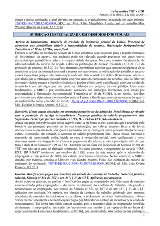IInnffoorrmmaattiivvoo TTSSTT -- nnºº 8811
Período: 30 de abril a 12 de maio de 2014
2
atinge a multa cominada, a qual deveria ser apurada e, eventualmente, executada em ação própria.
TST-RO-18-07.2013.5.05.0000, SDC, rel. Min. Kátia Magalhães Arruda, red. p/ acórdão Min.
Walmir Oliveira da Costa, 12.5.2014
SSUUBBSSEEÇÇÃÃOO II EESSPPEECCIIAALLIIZZAADDAA EEMM DDIISSSSÍÍDDIIOOSS IINNDDIIVVIIDDUUAAIISS
Agravo de Instrumento. Ausência de traslado da intimação pessoal da União. Presença de
elementos que possibilitam inferir a tempestividade do recurso. Orientação Jurisprudencial
Transitória nº 18 da SBDI-I, parte final.
Embora a certidão de intimação pessoal da União constitua peça essencial para a regular formação
do instrumento de agravo, sua ausência pode ser relevada quando presentes nos autos outros
elementos que possibilitem inferir a tempestividade do apelo. No caso, constou do despacho de
admissibilidade do recurso de revista a data da publicação da decisão recorrida (13.5.2010) e do
protocolo do recurso (18.5.2010). Tais elementos permitiram concluir que, mesmo na hipótese de se
considerar a data da intimação pessoal a mesma em que ocorreu a publicação do acórdão, o recurso
estava tempestivo porque interposto no prazo de oito dias contado em dobro. Ressaltou-se, ademais,
que ainda que a intimação pessoal tenha ocorrido antes da publicação do acórdão, não há falar em
intempestividade porque a decisão colegiada só produz efeitos após a publicação e porque a referida
intimação é um privilégio que não pode ser utilizado em prejuízo do ente público. Com esses
fundamentos, a SBDI-I, por unanimidade, conheceu dos embargos interpostos pela União por
contrariedade à Orientação Jurisprudencial Transitória nº 18 da SBDI-I, e, no mérito, deu-lhes
provimento para determinar o retorno dos autos à Turma, a fim de que prossiga no exame do agravo
de instrumento como entender de direito. TST-E-Ag-AIRR-1504-21.2010.5.09.0000, SBDI-I, rel.
Min. Delaíde Miranda Arantes, 8.5.2014
Bancário. Horas extras ajustadas em momento posterior ao da admissão. Inexistência de vínculo
com a prestação de serviço extraordinário. Natureza jurídica de salário propriamente dito.
Supressão. Prescrição parcial. Súmulas nº 199, II, e 294 do TST. Não incidência.
Ainda que paga sob rubrica que possa sugerir tratar-se de horas extras, a parcela que é recebida pelo
bancário em momento posterior ao de sua contratação, em valores mensais fixos e de forma
desvinculada da prestação de serviço extraordinário não se configura típica pré-contratação de horas
extras, ostentando, em verdade, a natureza de salário propriamente dito. Desse modo, havendo a
supressão da mencionada verba, incide ao caso a prescrição parcial, pois configurado o mero
descumprimento da obrigação de efetuar o pagamento do salário, e não a prescrição total de que
trata o item II da Súmula nº 199 do TST. Também não há falar em incidência da Súmula nº 294 do
TST, por não ser o caso de alteração contratual. No caso concreto, o pagamento da parcela “HRS.
EXT. DIURNAS” iniciou-se em outubro de 1988, cerca de sete meses após a admissão da
empregada, e, em janeiro de 2001, foi extinto pelo banco reclamado. Nesse contexto, a SBDI-I
decidiu, por maioria, vencido o Ministro Ives Gandra Martins Filho, não conhecer do recurso de
embargos do reclamado. TST-E-ED-RR-213000-55.2007.5.09.0069, SBDI-I, rel. Min. João Oreste
Dalazen, 8.5.2014
Gueltas. Bonificações pagas por terceiros em virtude do contrato de trabalho. Natureza jurídica
salarial. Súmula nº 354 do TST e art. 457, § 3º, da CLT. Aplicação por analogia.
Assim como as gorjetas, as gueltas – bonificações pagas ao empregado pelo fabricante do produto
comercializado pelo empregador – decorrem diretamente do contrato de trabalho, integrando a
remuneração do empregado, nos termos da Súmula nº 354 do TST e do art. 457, § 3º, da CLT,
aplicados por analogia. Na espécie, em virtude de contrato de trabalho celebrado com empresa
atacadista de produtos farmacêuticos e correlatos, a reclamante percebia, habitualmente, valores
“extra recibo” decorrentes de bonificações pagas por laboratórios a título de incentivo pela venda de
medicamentos. Tal verba tem nítido caráter salarial, pois o incentivo dado ao empregado beneficia
diretamente o empregador, em razão do incremento nas vendas e da repercussão no lucro do
empreendimento. Com esses fundamentos, a SBDI-I, por unanimidade, não conheceu dos embargos
 