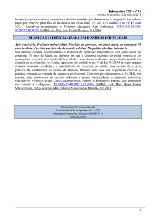 IInnffoorrmmaattiivvoo TTSSTT -- nnºº 8811
Período: 30 de abril a 12 de maio de 2014
3
interpostos pela reclamada, mantendo a decisão turmária que determinara a integração dos valores
pagos por terceiros para fins de incidência nas férias mais 1/3, nos 13ºs salários e no FGTS mais
40%. Ressalvou entendimento o Ministro Alexandre Agra Belmonte. TST-E-RR-224400-
06.2007.5.02.0055, SBDI-I, rel. Min. João Oreste Dalazen, 8.5.2014
SSUUBBSSEEÇÇÃÃOO IIII EESSPPEECCIIAALLIIZZAADDAA EEMM DDIISSSSÍÍDDIIOOSS IINNDDIIVVIIDDUUAAIISS
Ação rescisória. Professor universitário. Rescisão do contrato, sem justa causa, ao completar 70
anos de idade. Previsão em cláusula de acordo coletivo. Despedida não discriminatória.
Não implica conduta discriminatória a dispensa de professor universitário, sem justa causa, ao
completar 70 anos de idade, na hipótese em que a dispensa decorreu do poder potestativo do
empregador, realizado nos limites da legalidade e sem abuso de direito, porque fundamentada em
cláusula de acordo coletivo. Assim, reputa-se não violado o art. 1º da Lei 9.029/95 no caso em que
cláusula normativa estabelece a possibilidade de dispensa por idade, pois trata-se de critério
genérico de afastamento de pessoa do trabalho firmado com base em negociação coletiva e,
portanto, oriunda da vontade da categoria profissional. Com esse posicionamento, a SBDI-II, por
maioria, deu provimento ao recurso ordinário e julgou improcedente a pretensão rescisória,
vencidos os Ministros Hugo Carlos Scheuermann, relator, e Emmanoel Pereira, que entendiam
discriminatória a dispensa. TST-RO-27-40.2012.5.18.0000, SBDI-II, rel. Min. Hugo Carlos
Scheuermann, red. p/ acórdão Min. Cláudio Mascarenhas Brandão, 6.5.2014
Informativo TST é mantido pela
Coordenadoria de Jurisprudência – CJUR
Informações/Sugestões/Críticas: (61)3043-4417
cjur@tst.jus.br
 