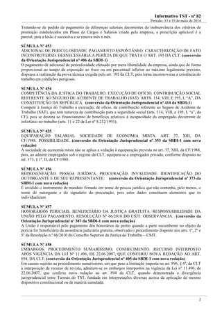 IInnffoorrmmaattiivvoo TTSSTT -- nnºº 8822
Período: 13 a 19 de maio de 2014
2
Tratando-se de pedido de pagamento de diferenças salariais decorrentes da inobservância dos critérios de
promoção estabelecidos em Plano de Cargos e Salários criado pela empresa, a prescrição aplicável é a
parcial, pois a lesão é sucessiva e se renova mês a mês.
SÚMULA Nº 453
ADICIONAL DE PERICULOSIDADE. PAGAMENTO ESPONTÂNEO. CARACTERIZAÇÃO DE FATO
INCONTROVERSO. DESNECESSÁRIA A PERÍCIA DE QUE TRATA O ART. 195 DA CLT. (conversão
da Orientação Jurisprudencial nº 406 da SBDI-1)
O pagamento de adicional de periculosidade efetuado por mera liberalidade da empresa, ainda que de forma
proporcional ao tempo de exposição ao risco ou em percentual inferior ao máximo legalmente previsto,
dispensa a realização da prova técnica exigida pelo art. 195 da CLT, pois torna incontroversa a existência do
trabalho em condições perigosas.
SÚMULA Nº 454
COMPETÊNCIA DA JUSTIÇA DO TRABALHO. EXECUÇÃO DE OFÍCIO. CONTRIBUIÇÃO SOCIAL
REFERENTE AO SEGURO DE ACIDENTE DE TRABALHO (SAT). ARTS. 114, VIII, E 195, I, “A”, DA
CONSTITUIÇÃO DA REPÚBLICA. (conversão da Orientação Jurisprudencial nº 414 da SBDI-1)
Compete à Justiça do Trabalho a execução, de ofício, da contribuição referente ao Seguro de Acidente de
Trabalho (SAT), que tem natureza de contribuição para a seguridade social (arts. 114, VIII, e 195, I, “a”, da
CF), pois se destina ao financiamento de benefícios relativos à incapacidade do empregado decorrente de
infortúnio no trabalho (arts. 11 e 22 da Lei nº 8.212/1991).
SÚMULA Nº 455
EQUIPARAÇÃO SALARIAL. SOCIEDADE DE ECONOMIA MISTA. ART. 37, XIII, DA
CF/1988. POSSIBILIDADE. (conversão da Orientação Jurisprudencial nº 353 da SBDI-1 com nova
redação)
À sociedade de economia mista não se aplica a vedação à equiparação prevista no art. 37, XIII, da CF/1988,
pois, ao admitir empregados sob o regime da CLT, equipara-se a empregador privado, conforme disposto no
art. 173, § 1º, II, da CF/1988.
SÚMULA Nº 456
REPRESENTAÇÃO. PESSOA JURÍDICA. PROCURAÇÃO. INVALIDADE. IDENTIFICAÇÃO DO
OUTORGANTE E DE SEU REPRESENTANTE. (conversão da Orientação Jurisprudencial nº 373 da
SBDI-1 com nova redação)
É inválido o instrumento de mandato firmado em nome de pessoa jurídica que não contenha, pelo menos, o
nome do outorgante e do signatário da procuração, pois estes dados constituem elementos que os
individualizam.
SÚMULA Nº 457
HONORÁRIOS PERICIAIS. BENEFICIÁRIO DA JUSTIÇA GRATUITA. RESPONSABILIDADE DA
UNIÃO PELO PAGAMENTO. RESOLUÇÃO Nº 66/2010 DO CSJT. OBSERVÂNCIA. (conversão da
Orientação Jurisprudencial nº 387 da SBDI-1 com nova redação)
A União é responsável pelo pagamento dos honorários de perito quando a parte sucumbente no objeto da
perícia for beneficiária da assistência judiciária gratuita, observado o procedimento disposto nos arts. 1º, 2º e
5º da Resolução n.º 66/2010 do Conselho Superior da Justiça do Trabalho – CSJT.
SÚMULA Nº 458
EMBARGOS. PROCEDIMENTO SUMARÍSSIMO. CONHECIMENTO. RECURSO INTERPOSTO
APÓS VIGÊNCIA DA LEI Nº 11.496, DE 22.06.2007, QUE CONFERIU NOVA REDAÇÃO AO ART.
894, DA CLT. (conversão da Orientação Jurisprudencial nº 405 da SBDI-1 com nova redação)
Em causas sujeitas ao procedimento sumaríssimo, em que pese a limitação imposta no art. 896, § 6º, da CLT
à interposição de recurso de revista, admitem-se os embargos interpostos na vigência da Lei nº 11.496, de
22.06.2007, que conferiu nova redação ao art. 894 da CLT, quando demonstrada a divergência
jurisprudencial entre Turmas do TST, fundada em interpretações diversas acerca da aplicação de mesmo
dispositivo constitucional ou de matéria sumulada.
 