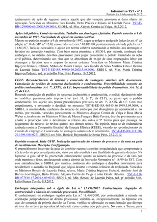 IInnffoorrmmaattiivvoo TTSSTT -- nnºº 11
Período: 8 a 14 de março de 2012
2
ajuizamento de ação de regresso contra aquele que efetivamente provocou o dano objeto de
reparação. Vencidos os Ministros Ives Gandra, Brito Pereira e Renato de Lacerda Paiva. TST-E-
RR-1299000-69.2008.5.09.0016, SBDI-I, rel. Min. Aloysio Corrêa da Veiga, 16.2.2012.
Ação civil pública. Comércio varejista. Trabalho aos domingos e feriados. Período anterior a 9 de
novembro de 1997. Necessidade de ajuste em norma coletiva.
Mesmo no período anterior a 9 de novembro de 1997, a que se refere o parágrafo único do art. 6º da
edição n.º 36 da MP n.º 1539, convertida na Lei n.º 10.101/00, posteriormente alterada pela Lei n.º
11.603/07, fazia-se necessário o ajuste em norma coletiva autorizando o trabalho aos domingos e
feriados no comércio varejista. Com base nessa premissa, a SBDI-I, por maioria, conheceu dos
embargos e, no mérito, deu-lhes provimento para julgar procedente o pedido formulado na ação
civil pública, determinando aos réus que se abstenham de exigir de seus empregados labor em
domingos e feriados sem o amparo de norma coletiva. Vencidos os Ministros Maria Cristina
Irigoyen Peduzzi, relatora, Milton de Moura França, Ives Gandra da Silva Martins Filho e Renato
de Lacerda Paiva. TST-E-ED-RR-89600-90.2002.5.08.0009, SBDI-I, rel. Min. Maria Cristina
Irigoyen Peduzzi, red. p/ acórdão Min. Brito Pereira, 16.2.2012.
CEEE. Reconhecimento de vínculo e concessão de vantagens salariais dele decorrentes.
Cumulação de pedidos de natureza declaratória e condenatória. Prescritibilidade somente do
pedido condenatório. Art. 7º, XXIX, da CF. Imprescritibilidade do pedido declaratório. Art. 11, §
2º, da CLT.
Havendo cumulação de pedidos de natureza declaratória e condenatória, o pedido declaratório não
se modifica, permanecendo imprescritível (art. 11, § 2º, da CLT), ao passo que o pedido
condenatório fica sujeito aos prazos prescricionais previstos no art. 7º, XXIX, da CF. Com esse
entendimento, e invocando o decidido no processo TST-E-ED-RR-46540-86.1999.5.04.0008, a
SBDI-I, à unanimidade, conheceu do recurso de embargos por divergência jurisprudencial e, no
mérito, por maioria, vencidos parcialmente os Ministros Aloysio Corrêa da Veiga e Rosa Maria
Weber e, totalmente, os Ministros Milton de Moura França e Brito Pereira, deu-lhe provimento para
afastar a prescrição total e determinar o retorno dos autos à 5ª Turma para que prossiga no
julgamento do recurso de revista quanto aos demais temas. Na espécie, trata-se de reclamatória
ajuizada contra a Companhia Estadual de Energia Elétrica (CEEE), visando ao reconhecimento de
vínculo de emprego e à concessão de vantagens salariais dele decorrentes. TST-E-ED-RR-111100-
29.1996.5.04.0271, SBDI-I, rel. Min. Horácio Raymundo de Senna Pires, 23.2.2012.
Depósito recursal. Guia GFIP. Indicação equivocada do número do processo e da vara na guia
de recolhimento. Deserção. Configuração.
O preenchimento incorreto da guia de depósito recursal constitui irregularidade que compromete a
eficácia do ato processual praticado, visto que não atendida a sua finalidade de garantia do juízo. Na
hipótese, a guia GFIP foi preenchida erroneamente quanto ao número do processo e da vara por
onde tramitou o feito, em desacordo com a diretriz da Instrução Normativa n.º 18/99 do TST. Com
esse entendimento, a SBDI-I, por maioria, conheceu dos embargos e deu-lhes provimento para
restabelecer o acórdão do Regional que julgou deserto o recurso ordinário da reclamada. Vencidos
os Ministros Renato de Lacerda Paiva, relator, Maria Cristina Irigoyen Peduzzi, Antônio José de
Barros Levenhagen, Brito Pereira, Aloysio Corrêa da Veiga e João Oreste Dalazen. TST-E-ED-
RR-877540-47.2001.5.09.0013, SBDI-I, rel. Min. Renato de Lacerda Paiva, red. p/ acórdão Min.
Lelio Bentes Corrêa, 8.3.2012.
Embargos interpostos sob a égide da Lei n.º 11.496/2007. Conhecimento. Arguição de
contrariedade a súmula de conteúdo processual. Possibilidade.
O conhecimento de embargos regidos pela Lei n.º 11.496/2007, por contrariedade a súmula ou
orientação jurisprudencial de direito processual, viabiliza-se, excepcionalmente, na hipótese em
que, do conteúdo da própria decisão da Turma, verifica-se afirmação ou manifestação que diverge
do teor do verbete jurisprudencial indicado como contrariado pela parte. No caso, a Turma, para
 