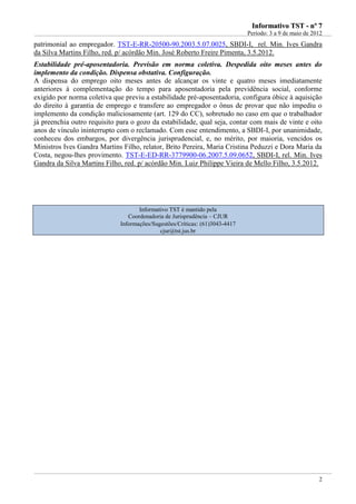 IInnffoorrmmaattiivvoo TTSSTT -- nnºº 77
Período: 3 a 9 de maio de 2012
2
patrimonial ao empregador. TST-E-RR-20500-90.2003.5.07.0025, SBDI-I, rel. Min. Ives Gandra
da Silva Martins Filho, red. p/ acórdão Min. José Roberto Freire Pimenta, 3.5.2012.
Estabilidade pré-aposentadoria. Previsão em norma coletiva. Despedida oito meses antes do
implemento da condição. Dispensa obstativa. Configuração.
A dispensa do emprego oito meses antes de alcançar os vinte e quatro meses imediatamente
anteriores à complementação do tempo para aposentadoria pela previdência social, conforme
exigido por norma coletiva que previu a estabilidade pré-aposentadoria, configura óbice à aquisição
do direito à garantia de emprego e transfere ao empregador o ônus de provar que não impediu o
implemento da condição maliciosamente (art. 129 do CC), sobretudo no caso em que o trabalhador
já preenchia outro requisito para o gozo da estabilidade, qual seja, contar com mais de vinte e oito
anos de vínculo ininterrupto com o reclamado. Com esse entendimento, a SBDI-I, por unanimidade,
conheceu dos embargos, por divergência jurisprudencial, e, no mérito, por maioria, vencidos os
Ministros Ives Gandra Martins Filho, relator, Brito Pereira, Maria Cristina Peduzzi e Dora Maria da
Costa, negou-lhes provimento. TST-E-ED-RR-3779900-06.2007.5.09.0652, SBDI-I, rel. Min. Ives
Gandra da Silva Martins Filho, red. p/ acórdão Min. Luiz Philippe Vieira de Mello Filho, 3.5.2012.
Informativo TST é mantido pela
Coordenadoria de Jurisprudência – CJUR
Informações/Sugestões/Críticas: (61)3043-4417
cjur@tst.jus.br
 