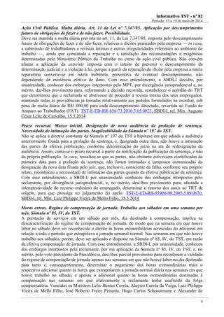 IInnffoorrmmaattiivvoo TTSSTT -- nnºº 8822
Período: 13 a 19 de maio de 2014
4
Ação Civil Pública. Multa diária. Art. 11 da Lei nº 7.347/85. Aplicação por descumprimento
futuro de obrigações de fazer e de não fazer. Possibilidade.
Deve ser mantida a multa diária prevista no art. 11, da Lei 7.347/85, imposta pelo descumprimento
futuro de obrigações de fazer e de não fazer, relativas a ilícitos praticados pela empresa — in casu,
a submissão de trabalhadores a revistas íntimas e outras irregularidades referentes ao ambiente de
trabalho —, ainda que constatada a reparação e a satisfação das recomendações e exigências
determinadas pelo Ministério Público do Trabalho no curso da ação civil pública. Não convém
afastar a aplicação da astreinte imposta com o intuito de prevenir o descumprimento da
determinação judicial e a violação à lei, porque a partir da reparação do ilícito pela empresa a tutela
reparatória converte-se em tutela inibitória, preventiva de eventual descumprimento, não
dependendo da existência efetiva de dano. Com esse entendimento, a SBDI-I decidiu, por
unanimidade, conhecer dos embargos interpostos pelo MPT, por divergência jurisprudencial e, no
mérito, dar-lhes provimento para, reformando a decisão recorrida, restabelecer o acórdão do TRT
que determinou que a reclamada se abstivesse de proceder à revista íntima dos seus empregados,
mantendo todas as providências já tomadas relativamente aos pedidos formulados na exordial, sob
pena de multa diária de R$1.000,00 para cada descumprimento detectado, revertida ao Fundo de
Amparo ao Trabalhador (FAT). TST-E-ED-RR-656-73.2010.5.05.0023, SBDI-I, rel. Min. Augusto
César Leite de Carvalho, 15.5.2014
Prazo recursal. Marco inicial. Designação de nova audiência de prolação de sentença.
Necessidade de intimação das partes. Inaplicabilidade da Súmula nº 197 do TST.
Não se aplica a diretriz constante da Súmula nº 197 do TST à hipótese em que adiada a audiência
anteriormente fixada para a prolação da sentença, e, designada outra data, não houve a intimação
das partes da efetiva publicação, conforme determinação do juízo na ata de redesignação da
audiência. Assim, conta-se o prazo recursal a partir da notificação da publicação da sentença, e não
da própria publicação. In casu, ressaltou-se que as partes, não obstante estivessem cientificadas da
primeira data para a prolação da sentença, não foram intimadas e tampouco comunicadas da
designação da nova data fixada pelo juiz, que, inclusive, consciente da falha, conforme seu próprio
relato, reconheceu a necessidade de intimação das partes quando da efetiva publicação da sentença.
Com esse entendimento, a SBDI-I, por unanimidade, conheceu dos embargos interpostos pelo
reclamante, por divergência jurisprudencial, e, no mérito, deu-lhes provimento para, afastada a
intempestividade do recurso ordinário do empregado, determinar o retorno dos autos ao TRT de
origem, para que prossiga no julgamento do apelo. TST-E-ED-RR-95900-90.2005.5.09.0670,
SBDI-I, rel. Min. Luiz Philippe Vieira de Mello Filho, 15.5.2014
Horas extras. Regime de compensação de jornada. Trabalho aos sábados em uma semana por
mês. Súmula nº 85, IV, do TST.
A prestação de serviços em um sábado por mês, dia destinado à compensação, implica na
descaracterização do regime de compensação de jornada, de modo que na semana em que houve
labor no sábado deve ser reconhecido o direito às horas extraordinárias acrescidas do adicional em
relação a todo o período que extrapolava a jornada semanal normal. Nas semanas em que não houve
trabalho aos sábados, porém, deve ser aplicado o disposto na Súmula nº 85, IV, do TST, em razão
da efetiva compensação de jornada. Com esse entendimento, a SBDI-I, por unanimidade, conheceu
dos embargos interpostos pela reclamante, por má aplicação da Súmula nº 85, IV, do TST, e, no
mérito, pelo voto prevalente da Presidência, deu-lhes parcial provimento para reconhecer a validade
do regime de compensação de jornada apenas nas semanas em que não houve labor no dia destinado
para tanto e, consequentemente, determinar o pagamento das horas extraordinárias mais o
respectivo adicional quanto às horas que extrapolarem a jornada normal diária nas semanas em que
houve trabalho no sábado, e apenas o adicional quanto às horas extraordinárias destinadas à
compensação nas semanas em que efetivamente a reclamante tenha usufruído da folga
compensatória. Vencidos os Ministros Lelio Bentes Corrêa, Aloysio Corrêa da Veiga, Luiz Philippe
Vieira de Mello Filho, José Roberto Freire Pimenta, Hugo Carlos Scheuermann e Alexandre de
 