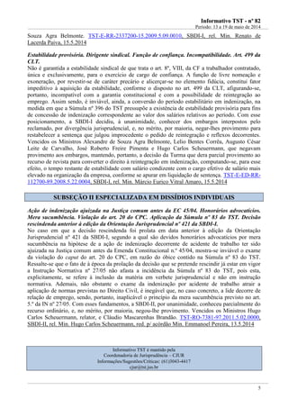 IInnffoorrmmaattiivvoo TTSSTT -- nnºº 8822
Período: 13 a 19 de maio de 2014
5
Souza Agra Belmonte. TST-E-RR-2337200-15.2009.5.09.0010, SBDI-I, rel. Min. Renato de
Lacerda Paiva, 15.5.2014
Estabilidade provisória. Dirigente sindical. Função de confiança. Incompatibilidade. Art. 499 da
CLT.
Não é garantida a estabilidade sindical de que trata o art. 8º, VIII, da CF a trabalhador contratado,
única e exclusivamente, para o exercício de cargo de confiança. A função de livre nomeação e
exoneração, por revestir-se de caráter precário e alicerçar-se no elemento fidúcia, constitui fator
impeditivo à aquisição da estabilidade, conforme o disposto no art. 499 da CLT, afigurando-se,
portanto, incompatível com a garantia constitucional e com a possibilidade de reintegração ao
emprego. Assim sendo, é inviável, ainda, a conversão do período estabilitário em indenização, na
medida em que a Súmula nº 396 do TST pressupõe a existência de estabilidade provisória para fins
de concessão de indenização correspondente ao valor dos salários relativos ao período. Com esse
posicionamento, a SBDI-I decidiu, à unanimidade, conhecer dos embargos interpostos pelo
reclamado, por divergência jurisprudencial, e, no mérito, por maioria, negar-lhes provimento para
restabelecer a sentença que julgou improcedente o pedido de reintegração e reflexos decorrentes.
Vencidos os Ministros Alexandre de Souza Agra Belmonte, Lelio Bentes Corrêa, Augusto César
Leite de Carvalho, José Roberto Freire Pimenta e Hugo Carlos Scheuermann, que negavam
provimento aos embargos, mantendo, portanto, a decisão da Turma que dera parcial provimento ao
recurso de revista para converter o direito à reintegração em indenização, computando-se, para esse
efeito, o tempo restante de estabilidade com salário condizente com o cargo efetivo de salário mais
elevado na organização da empresa, conforme se apurar em liquidação de sentença. TST-E-ED-RR-
112700-89.2008.5.22.0004, SBDI-I, rel. Min. Márcio Eurico Vitral Amaro, 15.5.2014
SSUUBBSSEEÇÇÃÃOO IIII EESSPPEECCIIAALLIIZZAADDAA EEMM DDIISSSSÍÍDDIIOOSS IINNDDIIVVIIDDUUAAIISS
Ação de indenização ajuizada na Justiça comum antes da EC 45/04. Honorários advocatícios.
Mera sucumbência. Violação do art. 20 do CPC. Aplicação da Súmula nº 83 do TST. Decisão
rescindenda anterior à edição da Orientação Jurisprudencial nº 421 da SBDI-I.
No caso em que a decisão rescindenda foi prolata em data anterior à edição da Orientação
Jurisprudencial nº 421 da SBDI-I, segundo a qual são devidos honorários advocatícios por mera
sucumbência na hipótese de a ação de indenização decorrente de acidente de trabalho ter sido
ajuizada na Justiça comum antes da Emenda Constitucional n.º 45/04, mostra-se inviável o exame
da violação do caput do art. 20 do CPC, em razão do óbice contido na Súmula nº 83 do TST.
Ressalte-se que o fato de à época da prolação da decisão que se pretende rescindir já estar em vigor
a Instrução Normativa nº 27/05 não afasta a incidência da Súmula nº 83 do TST, pois esta,
explicitamente, se refere à inclusão da matéria em verbete jurisprudencial e não em instrução
normativa. Ademais, não obstante o exame da indenização por acidente de trabalho atrair a
aplicação de normas previstas no Direito Civil, é inegável que, no caso concreto, a lide decorre de
relação de emprego, sendo, portanto, inaplicável o princípio da mera sucumbência previsto no art.
5.º da IN nº 27/05. Com esses fundamentos, a SBDI-II, por unanimidade, conheceu parcialmente do
recurso ordinário, e, no mérito, por maioria, negou-lhe provimento. Vencidos os Ministros Hugo
Carlos Scheuermann, relator, e Cláudio Mascarenhas Brandão. TST-RO-7381-97.2011.5.02.0000,
SBDI-II, rel. Min. Hugo Carlos Scheuermann, red. p/ acórdão Min. Emmanoel Pereira, 13.5.2014
Informativo TST é mantido pela
Coordenadoria de Jurisprudência – CJUR
Informações/Sugestões/Críticas: (61)3043-4417
cjur@tst.jus.br
 