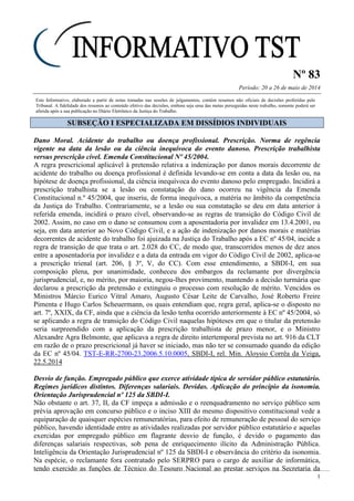 Nº 83
Período: 20 a 26 de maio de 2014
1
Este Informativo, elaborado a partir de notas tomadas nas sessões de julgamentos, contém resumos não oficiais de decisões proferidas pelo
Tribunal. A fidelidade dos resumos ao conteúdo efetivo das decisões, embora seja uma das metas perseguidas neste trabalho, somente poderá ser
aferida após a sua publicação no Diário Eletrônico da Justiça do Trabalho.
SSUUBBSSEEÇÇÃÃOO II EESSPPEECCIIAALLIIZZAADDAA EEMM DDIISSSSÍÍDDIIOOSS IINNDDIIVVIIDDUUAAIISS
Dano Moral. Acidente do trabalho ou doença profissional. Prescrição. Norma de regência
vigente na data da lesão ou da ciência inequívoca do evento danoso. Prescrição trabalhista
versus prescrição cível. Emenda Constitucional Nº 45/2004.
A regra prescricional aplicável à pretensão relativa a indenização por danos morais decorrente de
acidente do trabalho ou doença profissional é definida levando-se em conta a data da lesão ou, na
hipótese de doença profissional, da ciência inequívoca do evento danoso pelo empregado. Incidirá a
prescrição trabalhista se a lesão ou constatação do dano ocorreu na vigência da Emenda
Constitucional n.º 45/2004, que inseriu, de forma inequívoca, a matéria no âmbito da competência
da Justiça do Trabalho. Contrariamente, se a lesão ou sua constatação se deu em data anterior à
referida emenda, incidirá o prazo cível, observando-se as regras de transição do Código Civil de
2002. Assim, no caso em o dano se consumou com a aposentadoria por invalidez em 13.4.2001, ou
seja, em data anterior ao Novo Código Civil, e a ação de indenização por danos morais e matérias
decorrentes de acidente do trabalho foi ajuizada na Justiça do Trabalho após a EC nº 45/04, incide a
regra de transição de que trata o art. 2.028 do CC, de modo que, transcorridos menos de dez anos
entre a aposentadoria por invalidez e a data da entrada em vigor do Código Civil de 2002, aplica-se
a prescrição trienal (art. 206, § 3º, V, do CC). Com esse entendimento, a SBDI-I, em sua
composição plena, por unanimidade, conheceu dos embargos da reclamante por divergência
jurisprudencial, e, no mérito, por maioria, negou-lhes provimento, mantendo a decisão turmária que
declarou a prescrição da pretensão e extinguiu o processo com resolução de mérito. Vencidos os
Ministros Márcio Eurico Vitral Amaro, Augusto César Leite de Carvalho, José Roberto Freire
Pimenta e Hugo Carlos Scheuermann, os quais entendiam que, regra geral, aplica-se o disposto no
art. 7º, XXIX, da CF, ainda que a ciência da lesão tenha ocorrido anteriormente à EC nº 45/2004, só
se aplicando a regra de transição do Código Civil naquelas hipóteses em que o titular da pretensão
seria surpreendido com a aplicação da prescrição trabalhista de prazo menor, e o Ministro
Alexandre Agra Belmonte, que aplicava a regra de direito intertemporal prevista no art. 916 da CLT
em razão de o prazo prescricional já haver se iniciado, mas não ter se consumado quando da edição
da EC nº 45/04. TST-E-RR-2700-23.2006.5.10.0005, SBDI-I, rel. Min. Aloysio Corrêa da Veiga,
22.5.2014
Desvio de função. Empregado público que exerce atividade típica de servidor público estatutário.
Regimes jurídicos distintos. Diferenças salariais. Devidas. Aplicação do princípio da isonomia.
Orientação Jurisprudencial nº 125 da SBDI-I.
Não obstante o art. 37, II, da CF impeça a admissão e o reenquadramento no serviço público sem
prévia aprovação em concurso público e o inciso XIII do mesmo dispositivo constitucional vede a
equiparação de quaisquer espécies remuneratórias, para efeito de remuneração de pessoal do serviço
público, havendo identidade entre as atividades realizadas por servidor público estatutário e aquelas
exercidas por empregado público em flagrante desvio de função, é devido o pagamento das
diferenças salariais respectivas, sob pena de enriquecimento ilícito da Administração Pública.
Inteligência da Orientação Jurisprudencial nº 125 da SBDI-I e observância do critério da isonomia.
Na espécie, o reclamante fora contratado pelo SERPRO para o cargo de auxiliar de informática,
tendo exercido as funções de Técnico do Tesouro Nacional ao prestar serviços na Secretaria da
 