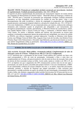 IInnffoorrmmaattiivvoo TTSSTT -- nnºº 8833
Período: 20 a 26 de maio de 2014
3
Metrô/DF. PES/94. Promoção por antiguidade atrelada à promoção por merecimento. Ausência
de regulamentação. Condição puramente potestativa. Arts. 122 e 129 do CC.
O requisito de prévia regulamentação das promoções por merecimento imposto em norma interna
da Companhia do Metropolitano do Distrito Federal – Metrô/DF (Plano de Empregos e Salários de
1994 - PES/94) para a concessão de promoções por antiguidade configura condição puramente
potestativa, ou seja, dependente exclusivamente da vontade de uma das partes. Logo, o seu
descumprimento não pode inviabilizar o direito do empregado às progressões por antiguidade
quando presente o pressuposto temporal (objetivo), sob pena de violação dos arts. 122 e 129 do CC.
Com esses fundamentos, a SBDI-I, em sua composição plena, por maioria, conheceu dos embargos
interpostos pela reclamante quanto às progressões por antiguidade e por merecimento, por
divergência jurisprudencial, vencidos, parcialmente, os Ministros Renato de Lacerda Paiva, relator,
Ives Gandra Martins Filho e Aloysio Corrêa da Veiga, e, totalmente, o Ministro Márcio Eurico
Vitral Amaro. No mérito, a Subseção, também por maioria, deu provimento ao recurso para
condenar a reclamada ao pagamento apenas das progressões por antiguidade, nos termos do contido
no PES/94, com reflexos, respeitado o período imprescrito. Vencidos os Ministros Lelio Bentes
Corrêa, Luiz Philippe Vieira de Mello Filho, Augusto César Leite de Carvalho, José Roberto Freire
Pimenta, Hugo Carlos Scheuermann e Alexandre Agra Belmonte, que davam provimento ao recurso
para deferir integralmente ambas as promoções. TST-E-RR-1913-15.2011.5.10.0103, SBDI-I, rel.
Min. Renato de Lacerda Paiva, 22.5.2014
SSUUBBSSEEÇÇÃÃOO IIII EESSPPEECCIIAALLIIZZAADDAA EEMM DDIISSSSÍÍDDIIOOSS IINNDDIIVVIIDDUUAAIISS
Ação rescisória. Execução. Hasta pública. Arrematação judicial. Complementação do valor do
sinal após o prazo de 24 horas. Violação do art. 888, § 4º, da CLT. Configuração.
A CLT determina que o arrematante de bem levado à hasta pública deve garantir seu lance com
sinal correspondente a 20% do valor da arrematação. Arrematado o bem, o valor deve ser
complementado em 24 horas, sob pena de perda do valor do sinal em favor da execução, bem como
do retorno do bem executado à praça ou leilão. Assim sendo, reputa-se violado o art. 888, § 4º, da
CLT, na hipótese em que o pagamento dos 80% remanescentes ocorreu mais de um ano após a
arrematação, em razão de prazo concedido pelo próprio leiloeiro. Com esse entendimento, a SBDI-
II, por unanimidade, conheceu do recurso ordinário dos réus, e, no mérito, negou-lhes provimento,
mantendo, portanto, a decisão do Regional que julgara procedente a ação rescisória para
desconstituir o acórdão proferido em agravo de petição em que homologada a arrematação do bem
levado a leilão, não obstante o pagamento tenha ocorrido fora do prazo de 24 horas previsto no art.
888, § 4º, da CLT. TST-RO-219900-37.2009.5.04.0000, SBDI-II, rel. Min. Alberto Luiz Bresciani
de Fontan Pereira, 20.5.2014
Informativo TST é mantido pela
Coordenadoria de Jurisprudência – CJUR
Informações/Sugestões/Críticas: (61)3043-4417
cjur@tst.jus.br
 