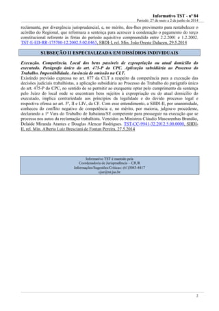 IInnffoorrmmaattiivvoo TTSSTT -- nnºº 8844
Período: 27 de maio a 2 de junho de 2014
2
reclamante, por divergência jurisprudencial, e, no mérito, deu-lhes provimento para restabelecer o
acórdão do Regional, que reformara a sentença para acrescer à condenação o pagamento do terço
constitucional referente às férias do período aquisitivo compreendido entre 2.2.2001 e 1.2.2002.
TST-E-ED-RR-175700-12.2002.5.02.0463, SBDI-I, rel. Min. João Oreste Dalazen, 29.5.2014
SSUUBBSSEEÇÇÃÃOO IIII EESSPPEECCIIAALLIIZZAADDAA EEMM DDIISSSSÍÍDDIIOOSS IINNDDIIVVIIDDUUAAIISS
Execução. Competência. Local dos bens passíveis de expropriação ou atual domicílio do
executado. Parágrafo único do art. 475-P do CPC. Aplicação subsidiária ao Processo do
Trabalho. Impossibilidade. Ausência de omissão na CLT.
Existindo previsão expressa no art. 877 da CLT a respeito da competência para a execução das
decisões judiciais trabalhistas, a aplicação subsidiária ao Processo do Trabalho do parágrafo único
do art. 475-P do CPC, no sentido de se permitir ao exequente optar pelo cumprimento da sentença
pelo Juízo do local onde se encontram bens sujeitos à expropriação ou do atual domicílio do
executado, implica contrariedade aos princípios da legalidade e do devido processo legal e
respectiva ofensa ao art. 5º, II e LIV, da CF. Com esse entendimento, a SBDI-II, por unanimidade,
conheceu do conflito negativo de competência e, no mérito, por maioria, julgou-o procedente,
declarando a 1ª Vara do Trabalho de Itabaiana/SE competente para prosseguir na execução que se
processa nos autos da reclamação trabalhista. Vencidos os Ministros Cláudio Mascarenhas Brandão,
Delaíde Miranda Arantes e Douglas Alencar Rodrigues. TST-CC-9941-32.2012.5.00.0000, SBDI-
II, rel. Min. Alberto Luiz Bresciani de Fontan Pereira, 27.5.2014
Informativo TST é mantido pela
Coordenadoria de Jurisprudência – CJUR
Informações/Sugestões/Críticas: (61)3043-4417
cjur@tst.jus.br
 