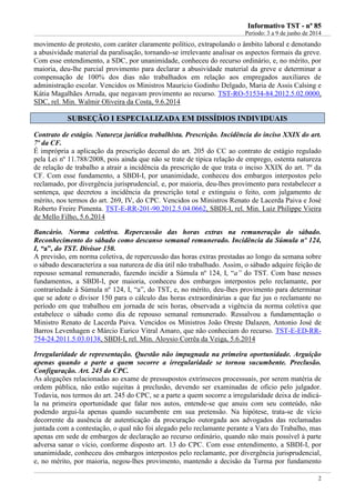 IInnffoorrmmaattiivvoo TTSSTT -- nnºº 8855
Período: 3 a 9 de junho de 2014
2
movimento de protesto, com caráter claramente político, extrapolando o âmbito laboral e denotando
a abusividade material da paralisação, tornando-se irrelevante analisar os aspectos formais da greve.
Com esse entendimento, a SDC, por unanimidade, conheceu do recurso ordinário, e, no mérito, por
maioria, deu-lhe parcial provimento para declarar a abusividade material da greve e determinar a
compensação de 100% dos dias não trabalhados em relação aos empregados auxiliares de
administração escolar. Vencidos os Ministros Mauricio Godinho Delgado, Maria de Assis Calsing e
Kátia Magalhães Arruda, que negavam provimento ao recurso. TST-RO-51534-84.2012.5.02.0000,
SDC, rel. Min. Walmir Oliveira da Costa, 9.6.2014
SSUUBBSSEEÇÇÃÃOO II EESSPPEECCIIAALLIIZZAADDAA EEMM DDIISSSSÍÍDDIIOOSS IINNDDIIVVIIDDUUAAIISS
Contrato de estágio. Natureza jurídica trabalhista. Prescrição. Incidência do inciso XXIX do art.
7º da CF.
É imprópria a aplicação da prescrição decenal do art. 205 do CC ao contrato de estágio regulado
pela Lei nº 11.788/2008, pois ainda que não se trate de típica relação de emprego, ostenta natureza
de relação de trabalho a atrair a incidência da prescrição de que trata o inciso XXIX do art. 7º da
CF. Com esse fundamento, a SBDI-I, por unanimidade, conheceu dos embargos interpostos pelo
reclamado, por divergência jurisprudencial, e, por maioria, deu-lhes provimento para restabelecer a
sentença, que decretou a incidência da prescrição total e extinguiu o feito, com julgamento de
mérito, nos termos do art. 269, IV, do CPC. Vencidos os Ministros Renato de Lacerda Paiva e José
Roberto Freire Pimenta. TST-E-RR-201-90.2012.5.04.0662, SBDI-I, rel. Min. Luiz Philippe Vieira
de Mello Filho, 5.6.2014
Bancário. Norma coletiva. Repercussão das horas extras na remuneração do sábado.
Reconhecimento do sábado como descanso semanal remunerado. Incidência da Súmula nº 124,
I, “a”, do TST. Divisor 150.
A previsão, em norma coletiva, de repercussão das horas extras prestadas ao longo da semana sobre
o sábado descaracteriza a sua natureza de dia útil não trabalhado. Assim, o sábado adquire feição de
repouso semanal remunerado, fazendo incidir a Súmula nº 124, I, “a” do TST. Com base nesses
fundamentos, a SBDI-I, por maioria, conheceu dos embargos interpostos pelo reclamante, por
contrariedade à Súmula nº 124, I, “a”, do TST, e, no mérito, deu-lhes provimento para determinar
que se adote o divisor 150 para o cálculo das horas extraordinárias a que faz jus o reclamante no
período em que trabalhou em jornada de seis horas, observada a vigência da norma coletiva que
estabelece o sábado como dia de repouso semanal remunerado. Ressalvou a fundamentação o
Ministro Renato de Lacerda Paiva. Vencidos os Ministros João Oreste Dalazen, Antonio José de
Barros Levenhagen e Márcio Eurico Vitral Amaro, que não conheciam do recurso. TST-E-ED-RR-
754-24.2011.5.03.0138, SBDI-I, rel. Min. Aloysio Corrêa da Veiga, 5.6.2014
Irregularidade de representação. Questão não impugnada na primeira oportunidade. Arguição
apenas quando a parte a quem socorre a irregularidade se tornou sucumbente. Preclusão.
Configuração. Art. 245 do CPC.
As alegações relacionadas ao exame de pressupostos extrínsecos processuais, por serem matéria de
ordem pública, não estão sujeitas à preclusão, devendo ser examinadas de ofício pelo julgador.
Todavia, nos termos do art. 245 do CPC, se a parte a quem socorre a irregularidade deixa de indicá-
la na primeira oportunidade que falar nos autos, entende-se que anuiu com seu conteúdo, não
podendo argui-la apenas quando sucumbente em sua pretensão. Na hipótese, trata-se de vício
decorrente da ausência de autenticação da procuração outorgada aos advogados das reclamadas
juntada com a contestação, o qual não foi alegado pelo reclamante perante a Vara do Trabalho, mas
apenas em sede de embargos de declaração ao recurso ordinário, quando não mais possível à parte
adversa sanar o vício, conforme disposto art. 13 do CPC. Com esse entendimento, a SBDI-I, por
unanimidade, conheceu dos embargos interpostos pelo reclamante, por divergência jurisprudencial,
e, no mérito, por maioria, negou-lhes provimento, mantendo a decisão da Turma por fundamento
 