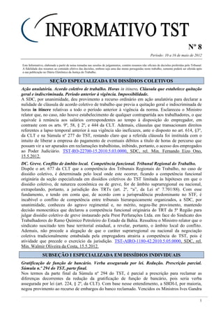Nº 8
Período: 10 a 16 de maio de 2012
1
Este Informativo, elaborado a partir de notas tomadas nas sessões de julgamentos, contém resumos não oficiais de decisões proferidas pelo Tribunal.
A fidelidade dos resumos ao conteúdo efetivo das decisões, embora seja uma das metas perseguidas neste trabalho, somente poderá ser aferida após
a sua publicação no Diário Eletrônico da Justiça do Trabalho.
SSEEÇÇÃÃOO EESSPPEECCIIAALLIIZZAADDAA EEMM DDIISSSSÍÍDDIIOOSS CCOOLLEETTIIVVOOSS
Ação anulatória. Acordo coletivo de trabalho. Horas in itinere. Cláusula que estabelece quitação
geral e indiscriminada. Período anterior à vigência. Impossibilidade.
A SDC, por unanimidade, deu provimento a recurso ordinário em ação anulatória para declarar a
nulidade de cláusula de acordo coletivo de trabalho que previa a quitação geral e indiscriminada de
horas in itinere relativas a todo o período anterior à vigência da norma. Esclareceu o Ministro
relator que, no caso, não houve estabelecimento de qualquer contrapartida aos trabalhadores, o que
equivale à renúncia aos salários correspondentes ao tempo à disposição do empregador, em
contraste com os arts. 9º, 58, § 2º, e 444 da CLT. Ademais, cláusulas que transacionam direitos
referentes a lapso temporal anterior à sua vigência são ineficazes, ante o disposto no art. 614, §3º,
da CLT e na Súmula nº 277 do TST, restando claro que a referida cláusula foi instituída com o
intuito de liberar a empresa do pagamento de eventuais débitos a título de horas de percurso que
possam vir a ser apurados em reclamações trabalhistas, inibindo, portanto, o acesso dos empregados
ao Poder Judiciário. TST-RO-22700-15.2010.5.03.0000, SDC, rel. Min. Fernando Eizo Ono,
15.5.2012.
DC. Greve. Conflito de âmbito local. Competência funcional. Tribunal Regional do Trabalho.
Dispõe o art. 677 da CLT que a competência dos Tribunais Regionais do Trabalho, no caso de
dissídio coletivo, é determinada pelo local onde este ocorrer, ficando a competência funcional
originária da seção especializada em dissídios coletivos do TST limitada às hipóteses em que o
dissídio coletivo, de natureza econômica ou de greve, for de âmbito suprarregional ou nacional,
extrapolando, portanto, a jurisdição dos TRTs (art. 2º, “a”, da Lei nº 7.701/88). Com esse
fundamento, e tendo em conta que, de acordo com a jurisprudência predominante no STF, é
incabível o conflito de competência entre tribunais hierarquicamente organizados, a SDC, por
unanimidade, conheceu do agravo regimental e, no mérito, negou-lhe provimento, mantendo
decisão monocrática que declarou a competência funcional originária do TRT da 5ª Região para
julgar dissídio coletivo de greve instaurado pela Prest Perfurações Ltda. em face do Sindicato dos
Trabalhadores do Ramo Químico Petroleiro do Estado da Bahia. Ressaltou o Ministro relator que o
sindicato suscitado tem base territorial estadual, a revelar, portanto, o âmbito local do conflito.
Ademais, não procede a alegação de que o caráter suprarregional ou nacional da negociação
coletiva tradicionalmente entabulada pela empregadora atrairia a competência do TST, pois é
atividade que precede o exercício da jurisdição. TST-AIRO-1180-42.2010.5.05.0000, SDC, rel.
Min. Walmir Oliveira da Costa, 15.5.2012.
SSUUBBSSEEÇÇÃÃOO II EESSPPEECCIIAALLIIZZAADDAA EEMM DDIISSSSÍÍDDIIOOSS IINNDDIIVVIIDDUUAAIISS
Gratificação de função de bancário. Verba assegurada por lei. Redução. Prescrição parcial.
Súmula n.º 294 do TST, parte final.
Nos termos da parte final da Súmula nº 294 do TST, é parcial a prescrição para reclamar as
diferenças decorrentes da redução da gratificação de função de bancário, pois seria verba
assegurada por lei (art. 224, § 2º, da CLT). Com base nesse entendimento, a SBDI-I, por maioria,
negou provimento ao recurso de embargos do banco reclamado. Vencidos os Ministros Ives Gandra
 