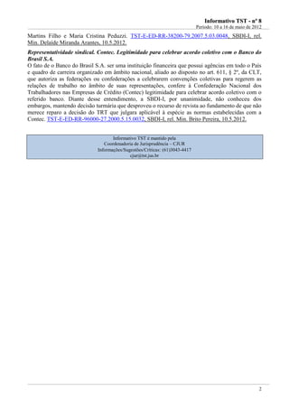 IInnffoorrmmaattiivvoo TTSSTT -- nnºº 88
Período: 10 a 16 de maio de 2012
2
Martins Filho e Maria Cristina Peduzzi. TST-E-ED-RR-38200-79.2007.5.03.0048, SBDI-I, rel.
Min. Delaíde Miranda Arantes, 10.5.2012.
Representatividade sindical. Contec. Legitimidade para celebrar acordo coletivo com o Banco do
Brasil S.A.
O fato de o Banco do Brasil S.A. ser uma instituição financeira que possui agências em todo o País
e quadro de carreira organizado em âmbito nacional, aliado ao disposto no art. 611, § 2º, da CLT,
que autoriza as federações ou confederações a celebrarem convenções coletivas para regerem as
relações de trabalho no âmbito de suas representações, confere à Confederação Nacional dos
Trabalhadores nas Empresas de Crédito (Contec) legitimidade para celebrar acordo coletivo com o
referido banco. Diante desse entendimento, a SBDI-I, por unanimidade, não conheceu dos
embargos, mantendo decisão turmária que desproveu o recurso de revista ao fundamento de que não
merece reparo a decisão do TRT que julgara aplicável à espécie as normas estabelecidas com a
Contec. TST-E-ED-RR-96000-27.2000.5.15.0032, SBDI-I, rel. Min. Brito Pereira, 10.5.2012.
Informativo TST é mantido pela
Coordenadoria de Jurisprudência – CJUR
Informações/Sugestões/Críticas: (61)3043-4417
cjur@tst.jus.br
 