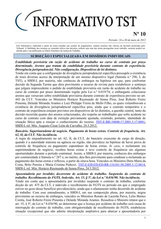 Nº 10
Período: 24 a 30 de maio de 2012
1
Este Informativo, elaborado a partir de notas tomadas nas sessões de julgamentos, contém resumos não oficiais de decisões proferidas pelo
Tribunal. A fidelidade dos resumos ao conteúdo efetivo das decisões, embora seja uma das metas perseguidas neste trabalho, somente poderá ser
aferida após a sua publicação no Diário Eletrônico da Justiça do Trabalho.
SSUUBBSSEEÇÇÃÃOO II EESSPPEECCIIAALLIIZZAADDAA EEMM DDIISSSSÍÍDDIIOOSS IINNDDIIVVIIDDUUAAIISS
Estabilidade provisória em razão de acidente de trabalho no curso de contrato por prazo
determinado. Arestos que tratam da estabilidade provisória durante contrato de experiência.
Divergência jurisprudencial. Não configuração. Dispositivos de lei distintos.
Tendo em conta que a configuração de divergência jurisprudencial específica pressupõe a existência
de teses diversas acerca da interpretação de um mesmo dispositivo legal (Súmula n.º 296, I, do
TST), a SBDI-I, por maioria, não conheceu de embargos na hipótese em que, para confrontar
decisão da Segunda Turma que dera provimento a recurso de revista para restabelecer a sentença
que julgara improcedente o pedido de estabilidade provisória em razão de acidente de trabalho no
curso de contrato por prazo determinado regido pela Lei n.º 6.019/74, o embargante colacionou
arestos que versavam sobre estabilidade provisória durante contrato de experiência previsto no art.
443 da CLT. Vencidos os Ministros Horácio Raymundo de Senna Pires, José Roberto Freire
Pimenta, Delaíde Miranda Arantes e Luiz Philippe Vieira de Mello Filho, os quais vislumbravam a
existência de divergência jurisprudencial específica pois, ainda que o contrato temporário e o
contrato de experiência estejam previstos em dispositivos de lei distintos, a questão central, tanto da
decisão recorrida quanto dos arestos colacionados, diz respeito ao trabalhador que sofre acidente no
curso de contrato com data de extinção previamente ajustada, existindo, portanto, identidade de
situação fática apta a ensejar o conhecimento do recurso. TST-E-RR-34600-17.2001.5.17.0001,
SBDI-I, rel. Min. Augusto César Leite de Carvalho, 24.5.2012.
Bancário. Superintendente de negócio. Pagamento de horas extras. Controle de frequência. Art.
62, II, da CLT. Não incidência.
A regra do enquadramento no art. 62, II, da CLT, do bancário exercente de cargo de direção,
quando é a autoridade máxima na agência ou região, não prevalece na hipótese de haver prova de
controle de frequência ou pagamento espontâneo de horas extras. In casu, o reclamante era
superintendente de negócio, recebeu horas extras e teve controle de frequência em algumas
oportunidades durante o período contratual. Assim, a SBDI-I, por maioria, conheceu dos embargos
por contrariedade à Súmula n.º 287 e, no mérito, deu-lhes provimento para condenar a reclamada ao
pagamento das horas extras e reflexos, a partir da oitava hora. Vencidos os Ministros Dora Maria da
Costa, Brito Pereira e Maria Cristina Peduzzi. TST-E-ED-ED-ED-RR-116101-50.2005.5.12.0014,
SBDI-I, rel. Min. Horácio Raymundo de Senna Pires, 24.5.2012.
Aposentadoria por invalidez decorrente de acidente de trabalho. Suspensão do contrato de
trabalho. Recolhimento do FGTS. Indevido. Art. 15, § 5º, da Lei n.º 8.036/90. Não incidência.
Tendo em conta que a aposentadoria por invalidez suspende o contrato de trabalho, conforme
dicção do art. 475 da CLT, é indevido o recolhimento do FGTS no período em que o empregado
estiver no gozo desse benefício previdenciário, ainda que o afastamento tenha decorrido de acidente
de trabalho. Com esse entendimento, a SBDI-I, em sua composição plena, por maioria, negou
provimento ao recurso de embargos, vencidos os Ministros Renato de Lacerda Paiva, Lelio Bentes
Corrêa, José Roberto Freire Pimenta e Delaíde Miranda Arantes. Ressaltou o Ministro relator que o
art. 15, § 5º, da Lei n.º 8.036/90, ao determinar que a licença por acidente de trabalho será causa de
interrupção do contrato de trabalho, com obrigatoriedade de recolhimento do FGTS, estabeleceu
situação excepcional que não admite interpretação ampliativa para abarcar a aposentadoria por
 