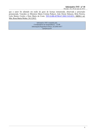 IInnffoorrmmaattiivvoo TTSSTT -- nnºº 1100
Período: 24 a 30 de maio de 2012
4
que o autor foi afastado em razão de gozo de licença remunerada, observada a prescrição
pronunciada. Vencidos os Ministros Maria Cristina Peduzzi, João Oreste Dalazen, Brito Pereira,
Lelio Bentes Corrêa e Dora Maria da Costa. TST-E-RR-42700-67.2002.5.02.0251, SBDI-I, rel.
Min. Rosa Maria Weber, 24.5.2012.
Informativo TST é mantido pela
Coordenadoria de Jurisprudência – CJUR
Informações/Sugestões/Críticas: (61)3043-4417
cjur@tst.jus.br
 