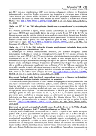 IInnffoorrmmaattiivvoo TTSSTT -- nnºº 1111
Período: 31 de maio a 6 de junho 2012
2
pelo TRT. Com esse entendimento, a SBDI-I, por maioria, conheceu dos embargos por divergência
jurisprudencial e, no mérito, deu-lhes provimento para determinar o retorno dos autos à Sétima
Turma a fim de que, afastado o óbice da Súmula nº 422 do TST, prossiga no julgamento do agravo
de instrumento em recurso de revista como entender de direito. Vencido o Ministro Ives Gandra
Martins Filho. TST-E-AIRR-44900-45.2009.5.04.0025, SBDI-I, rel. Min. Renato de Lacerda Paiva,
31.5.2012.
Multa. Art. 557, § 2º, do CPC. Não aplicação. Matéria com repercussão geral reconhecida pelo
STF.
Não obstante desprovido o agravo, porque ausente demonstração de desacerto do despacho
agravado, a SBDI-I, por unanimidade, deixou de aplicar a multa do art. 557, § 2º, do CPC na
hipótese em que uma das matérias objeto do apelo, qual seja, competência da Justiça do Trabalho
para apreciar controvérsia envolvendo complementação de aposentadoria decorrente do contrato de
trabalho havido entre as partes, está com repercussão geral no STF, a autorizar, portanto, a
interposição do apelo. TST-Ag-E-AIRR e RR-55400-24.2008.5.15.0083, SBDI-I, rel. Min. Ives
Gandra da Silva Martins Filho, 31.5.2012.
Multa. Art. 557, § 2º, do CPC. Aplicação. Recurso manifestamente infundado. Insurgência
contra jurisprudência consolidada do TST.
A interposição de recurso manifestamente infundado, por exprimir insurgência contra
jurisprudência pacificada por súmula ou orientação jurisprudencial do TST, enseja a aplicação da
multa prevista no art. 557, § 2º, do CPC, em prestígio ao princípio da duração razoável do processo,
consubstanciado no art. 5º, LXXVIII, da CF. Na espécie, a parte interpôs agravo de decisão
monocrática que negou provimento aos embargos em agravo em agravo de instrumento nos quais se
buscava afastar a multa por embargos de declaração protelatórios imposta pelo TRT, hipótese que
não se amolda a nenhuma das exceções previstas na Súmula n.º 353 do TST para o cabimento do
apelo, óbice sumular invocado pelo despacho ora agravado. Com esse entendimento, a SBDI-I, por
unanimidade, negou provimento ao agravo e aplicou à reclamada, nos termos do art. 577, § 2º, do
CPC, multa de 1% sobre o valor corrigido da causa. TST-Ag-E-AIRR-8713-63.2010.5.01.0000,
SBDI-I, rel. Min. Ives Gandra da Silva Martins Filho, 31.5.2012.
Dano moral. Quebra de sigilo bancário de empregado de banco sem prévia autorização judicial.
Auditoria interna. Violação do direito à privacidade e à intimidade.
O exame da movimentação financeira na conta corrente do empregado de instituição bancária, sem
seu prévio consentimento e sem autorização judicial, durante auditoria interna, importa quebra
ilegal de sigilo bancário a ensejar indenização por danos morais, em decorrência da violação do
direito à intimidade e à privacidade, sendo irrelevante, para a configuração do dano, a ausência de
divulgação dos dados sigilosos. Com esse entendimento, a SBDI-I, por maioria, conheceu dos
embargos quanto ao tema, por violação do art. 5º, X, da CF, e, no mérito, deu-lhes parcial
provimento para restabelecer a sentença quanto ao deferimento ao autor do pagamento de
indenização por danos morais. Vencidos os Ministros Ives Gandra Martins Filho e Renato de
Lacerda Paiva, que entendiam não se amoldar a hipótese ao conceito legal de quebra de sigilo
bancário. TST-E-ED-RR-254500-53.2001.5.12.0029, SBDI-I, rel. Min. Lélio Bentes Correa,
31.05.2012.
Empregado de cartório extrajudicial admitido antes da edição da Lei n.º 8.935/94. Relação
laboral submetida às normas da CLT. Autoaplicabilidade do art. 236 da CF.
A relação jurídica havida entre os serventuários e o cartório extrajudicial está sujeita ao regime
jurídico da CLT, ainda que contratados em período anterior à vigência da Lei nº 8.935/94, pois o
art. 236 da CF já previa o caráter privado dos serviços notariais e de registro, sendo norma
constitucional autoaplicável. Nos termos do mencionado preceito constitucional, os serviços
notariais e de registro são exercidos em caráter privado, por delegação do Poder Público, o que
evidencia que os empregados contratados para prestar serviços em cartórios são submetidos ao
regime jurídico celetista, na medida em que mantêm vínculo profissional com o titular do cartório e
não com o Estado. Na hipótese dos autos, extraiu-se do acórdão do Regional que o reclamante era
 