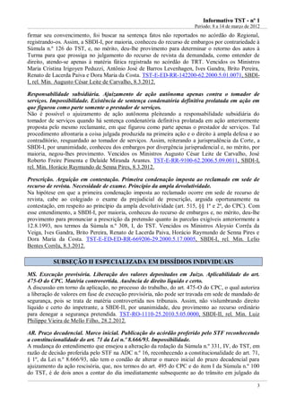 IInnffoorrmmaattiivvoo TTSSTT -- nnºº 11
Período: 8 a 14 de março de 2012
3
firmar seu convencimento, foi buscar na sentença fatos não reportados no acórdão do Regional,
registrando-os. Assim, a SBDI-I, por maioria, conheceu do recurso de embargos por contrariedade à
Súmula n.º 126 do TST, e, no mérito, deu-lhe provimento para determinar o retorno dos autos à
Turma para que prossiga no julgamento do recurso de revista da demandada, como entender de
direito, atendo-se apenas à matéria fática registrada no acórdão do TRT. Vencidos os Ministros
Maria Cristina Irigoyen Peduzzi, Antônio José de Barros Levenhagen, Ives Gandra, Brito Pereira,
Renato de Lacerda Paiva e Dora Maria da Costa. TST-E-ED-RR-142200-62.2000.5.01.0071, SBDI-
I, rel. Min. Augusto César Leite de Carvalho, 8.3.2012.
Responsabilidade subsidiária. Ajuizamento de ação autônoma apenas contra o tomador de
serviços. Impossibilidade. Existência de sentença condenatória definitiva prolatada em ação em
que figurou como parte somente o prestador de serviços.
Não é possível o ajuizamento de ação autônoma pleiteando a responsabilidade subsidiária do
tomador de serviços quando há sentença condenatória definitiva prolatada em ação anteriormente
proposta pelo mesmo reclamante, em que figurou como parte apenas o prestador de serviços. Tal
procedimento afrontaria a coisa julgada produzida na primeira ação e o direito à ampla defesa e ao
contraditório, resguardado ao tomador de serviços. Assim, reiterando a jurisprudência da Corte, a
SBDI-I, por unanimidade, conheceu dos embargos por divergência jurisprudencial e, no mérito, por
maioria, negou-lhes provimento. Vencidos os Ministros Augusto César Leite de Carvalho, José
Roberto Freire Pimenta e Delaíde Miranda Arantes. TST-E-RR-9100-62.2006.5.09.0011, SBDI-I,
rel. Min. Horácio Raymundo de Senna Pires, 8.3.2012.
Prescrição. Arguição em contestação. Primeira condenação imposta ao reclamado em sede de
recurso de revista. Necessidade de exame. Princípio da ampla devolutividade.
Na hipótese em que a primeira condenação imposta ao reclamado ocorre em sede de recurso de
revista, cabe ao colegiado o exame da prejudicial de prescrição, arguida oportunamente na
contestação, em respeito ao princípio da ampla devolutividade (art. 515, §§ 1º e 2º, do CPC). Com
esse entendimento, a SBDI-I, por maioria, conheceu do recurso de embargos e, no mérito, deu-lhe
provimento para pronunciar a prescrição da pretensão quanto às parcelas exigíveis anteriormente a
12.8.1993, nos termos da Súmula n.º 308, I, do TST. Vencidos os Ministros Aloysio Corrêa da
Veiga, Ives Gandra, Brito Pereira, Renato de Lacerda Paiva, Horácio Raymundo de Senna Pires e
Dora Maria da Costa. TST-E-ED-ED-RR-669206-29.2000.5.17.0005, SBDI-I, rel. Min. Lelio
Bentes Corrêa, 8.3.2012.
SSUUBBSSEEÇÇÃÃOO IIII EESSPPEECCIIAALLIIZZAADDAA EEMM DDIISSSSÍÍDDIIOOSS IINNDDIIVVIIDDUUAAIISS
MS. Execução provisória. Liberação dos valores depositados em Juízo. Aplicabilidade do art.
475-O do CPC. Matéria controvertida. Ausência de direito líquido e certo.
A discussão em torno da aplicação, no processo do trabalho, do art. 475-O do CPC, o qual autoriza
a liberação de valores em fase de execução provisória, não pode ser travada em sede de mandado de
segurança, pois se trata de matéria controvertida nos tribunais. Assim, não vislumbrando direito
líquido e certo do impetrante, a SBDI-II, por unanimidade, deu provimento ao recurso ordinário
para denegar a segurança pretendida. TST-RO-1110-25.2010.5.05.0000, SBDI-II, rel. Min. Luiz
Philippe Vieira de Mello Filho, 28.2.2012.
AR. Prazo decadencial. Marco inicial. Publicação do acórdão proferido pelo STF reconhecendo
a constitucionalidade do art. 71 da Lei n.º 8.666/93. Impossibilidade.
A mudança do entendimento que ensejou a alteração da redação da Súmula n.º 331, IV, do TST, em
razão de decisão proferida pelo STF na ADC n.º 16, reconhecendo a constitucionalidade do art. 71,
§ 1º, da Lei n.º 8.666/93, não tem o condão de alterar o marco inicial do prazo decadencial para
ajuizamento da ação rescisória, que, nos termos do art. 495 do CPC e do item I da Súmula n.º 100
do TST, é de dois anos a contar do dia imediatamente subsequente ao do trânsito em julgado da
 