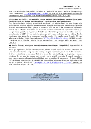 IInnffoorrmmaattiivvoo TTSSTT -- nnºº 1111
Período: 31 de maio a 6 de junho 2012
4
Vencidos os Ministros Alberto Luiz Bresciani de Fontan Pereira, relator, Maria de Assis Calsing e
Pedro Paulo Manus. TST-RO-10-38.2011.5.18.0000, SBDI-II, rel. Min. Alberto Luiz Bresciani de
Fontan Pereira, red. p/ acórdão Min. Ives Gandra da Silva Martins Filho, 29.5.2012.
MS. Decisão que indefere liberação dos honorários advocatícios enquanto não individualizado e
quitado o crédito de cada um dos substituídos. Direito líquido e certo do advogado.
Fere direito líquido e certo da advogada do sindicato a decisão proferida em sede de execução
definitiva que indeferiu o pedido de expedição de guia para liberação dos honorários advocatícios
enquanto não individualizado e quitado o crédito de cada um dos 2.200 substituídos. Entendeu o
redator que os referidos honorários, por possuírem natureza alimentar, são parcelas autônomas que
não precisam aguardar o pagamento de todos os substituídos para serem liberados. Com esse
entendimento, a SBDI-II, por maioria, conheceu do recurso ordinário e, no mérito, deu-lhe
provimento para conceder a segurança. Vencida a Juíza Convocada Maria Doralice Novaes,
relatora, e a Ministra Maria Cristina Peduzzi. TST-RO-575-85.2010.5.09.0000, SBDI-II, rel. Juíza
Convocada Maria Doralice Novaes, red. p/ acórdão Min. Luiz Philippe Vieira de Mello Filho,
29.5.2012.
AR. Pedido de tutela antecipada. Pretensão de natureza cautelar. Fungibilidade. Possibilidade de
concessão.
Ainda que a pretensão possua natureza cautelar, não há óbice à concessão de tutela antecipada em
ação rescisória visando à suspensão da execução no processo matriz, em razão da desconstituição
do título judicial que a amparava, dada a presença da verossimilhança da alegação, ou seja, a
existência de um grau de certeza mais robusto que o exigido em sede de pedido cautelar, a
autorizar, portanto, a aplicação da fungibilidade entre as medidas de que trata o § 7º do art. 273 do
CPC. Com esse entendimento, a SBDI-II, por unanimidade, conheceu do agravo regimental, e, no
mérito, negou-lhe provimento. TST-AgR-ED-ED-RO-168500-10.2009.5.21.0000, SBDI-II, rel.
Min. Emmanoel Pereira, 29.5.2012.
Informativo TST é mantido pela
Coordenadoria de Jurisprudência – CJUR
Informações/Sugestões/Críticas: (61)3043-4417
cjur@tst.jus.br
 