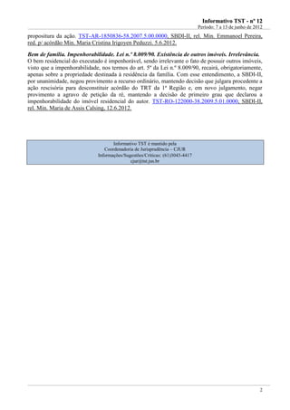 IInnffoorrmmaattiivvoo TTSSTT -- nnºº 1122
Período: 7 a 13 de junho de 2012
2
propositura da ação. TST-AR-1850836-58.2007.5.00.0000, SBDI-II, rel. Min. Emmanoel Pereira,
red. p/ acórdão Min. Maria Cristina Irigoyen Peduzzi. 5.6.2012.
Bem de família. Impenhorabilidade. Lei n.º 8.009/90. Existência de outros imóveis. Irrelevância.
O bem residencial do executado é impenhorável, sendo irrelevante o fato de possuir outros imóveis,
visto que a impenhorabilidade, nos termos do art. 5º da Lei n.º 8.009/90, recairá, obrigatoriamente,
apenas sobre a propriedade destinada à residência da família. Com esse entendimento, a SBDI-II,
por unanimidade, negou provimento a recurso ordinário, mantendo decisão que julgara procedente a
ação rescisória para desconstituir acórdão do TRT da 1ª Região e, em novo julgamento, negar
provimento a agravo de petição da ré, mantendo a decisão de primeiro grau que declarou a
impenhorabilidade do imóvel residencial do autor. TST-RO-122000-38.2009.5.01.0000, SBDI-II,
rel. Min. Maria de Assis Calsing, 12.6.2012.
Informativo TST é mantido pela
Coordenadoria de Jurisprudência – CJUR
Informações/Sugestões/Críticas: (61)3043-4417
cjur@tst.jus.br
 