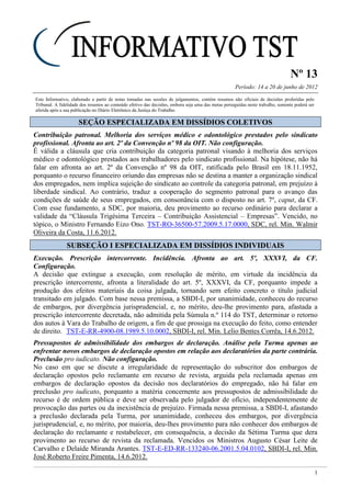 Nº 13
Período: 14 a 20 de junho de 2012
1
Este Informativo, elaborado a partir de notas tomadas nas sessões de julgamentos, contém resumos não oficiais de decisões proferidas pelo
Tribunal. A fidelidade dos resumos ao conteúdo efetivo das decisões, embora seja uma das metas perseguidas neste trabalho, somente poderá ser
aferida após a sua publicação no Diário Eletrônico da Justiça do Trabalho.
SSEEÇÇÃÃOO EESSPPEECCIIAALLIIZZAADDAA EEMM DDIISSSSÍÍDDIIOOSS CCOOLLEETTIIVVOOSS
Contribuição patronal. Melhoria dos serviços médico e odontológico prestados pelo sindicato
profissional. Afronta ao art. 2º da Convenção nº 98 da OIT. Não configuração.
É válida a cláusula que cria contribuição da categoria patronal visando à melhoria dos serviços
médico e odontológico prestados aos trabalhadores pelo sindicato profissional. Na hipótese, não há
falar em afronta ao art. 2º da Convenção nº 98 da OIT, ratificada pelo Brasil em 18.11.1952,
porquanto o recurso financeiro oriundo das empresas não se destina a manter a organização sindical
dos empregados, nem implica sujeição do sindicato ao controle da categoria patronal, em prejuízo à
liberdade sindical. Ao contrário, traduz a cooperação do segmento patronal para o avanço das
condições de saúde de seus empregados, em consonância com o disposto no art. 7º, caput, da CF.
Com esse fundamento, a SDC, por maioria, deu provimento ao recurso ordinário para declarar a
validade da “Cláusula Trigésima Terceira – Contribuição Assistencial – Empresas”. Vencido, no
tópico, o Ministro Fernando Eizo Ono. TST-RO-36500-57.2009.5.17.0000, SDC, rel. Min. Walmir
Oliveira da Costa, 11.6.2012.
SSUUBBSSEEÇÇÃÃOO II EESSPPEECCIIAALLIIZZAADDAA EEMM DDIISSSSÍÍDDIIOOSS IINNDDIIVVIIDDUUAAIISS
Execução. Prescrição intercorrente. Incidência. Afronta ao art. 5º, XXXVI, da CF.
Configuração.
A decisão que extingue a execução, com resolução de mérito, em virtude da incidência da
prescrição intercorrente, afronta a literalidade do art. 5º, XXXVI, da CF, porquanto impede a
produção dos efeitos materiais da coisa julgada, tornando sem efeito concreto o título judicial
transitado em julgado. Com base nessa premissa, a SBDI-I, por unanimidade, conheceu do recurso
de embargos, por divergência jurisprudencial, e, no mérito, deu-lhe provimento para, afastada a
prescrição intercorrente decretada, não admitida pela Súmula n.º 114 do TST, determinar o retorno
dos autos à Vara do Trabalho de origem, a fim de que prossiga na execução do feito, como entender
de direito. TST-E-RR-4900-08.1989.5.10.0002, SBDI-I, rel. Min. Lelio Bentes Corrêa, 14.6.2012.
Pressupostos de admissibilidade dos embargos de declaração. Análise pela Turma apenas ao
enfrentar novos embargos de declaração opostos em relação aos declaratórios da parte contrária.
Preclusão pro iudicato. Não configuração.
No caso em que se discute a irregularidade de representação do subscritor dos embargos de
declaração opostos pelo reclamante em recurso de revista, arguida pela reclamada apenas em
embargos de declaração opostos da decisão nos declaratórios do empregado, não há falar em
preclusão pro iudicato, porquanto a matéria concernente aos pressupostos de admissibilidade do
recurso é de ordem pública e deve ser observada pelo julgador de ofício, independentemente de
provocação das partes ou da inexistência de prejuízo. Firmada nessa premissa, a SBDI-I, afastando
a preclusão declarada pela Turma, por unanimidade, conheceu dos embargos, por divergência
jurisprudencial, e, no mérito, por maioria, deu-lhes provimento para não conhecer dos embargos de
declaração do reclamante e restabelecer, em consequência, a decisão da Sétima Turma que dera
provimento ao recurso de revista da reclamada. Vencidos os Ministros Augusto César Leite de
Carvalho e Delaíde Miranda Arantes. TST-E-ED-RR-133240-06.2001.5.04.0102, SBDI-I, rel. Min.
José Roberto Freire Pimenta, 14.6.2012.
 