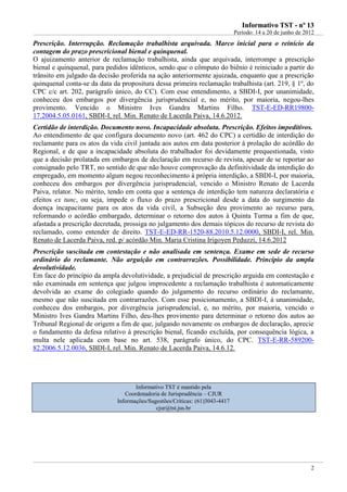 IInnffoorrmmaattiivvoo TTSSTT -- nnºº 1133
Período: 14 a 20 de junho de 2012
2
Prescrição. Interrupção. Reclamação trabalhista arquivada. Marco inicial para o reinício da
contagem do prazo prescricional bienal e quinquenal.
O ajuizamento anterior de reclamação trabalhista, ainda que arquivada, interrompe a prescrição
bienal e quinquenal, para pedidos idênticos, sendo que o cômputo do biênio é reiniciado a partir do
trânsito em julgado da decisão proferida na ação anteriormente ajuizada, enquanto que a prescrição
quinquenal conta-se da data da propositura dessa primeira reclamação trabalhista (art. 219, § 1º, do
CPC c/c art. 202, parágrafo único, do CC). Com esse entendimento, a SBDI-I, por unanimidade,
conheceu dos embargos por divergência jurisprudencial e, no mérito, por maioria, negou-lhes
provimento. Vencido o Ministro Ives Gandra Martins Filho. TST-E-ED-RR19800-
17.2004.5.05.0161, SBDI-I, rel. Min. Renato de Lacerda Paiva, 14.6.2012.
Certidão de interdição. Documento novo. Incapacidade absoluta. Prescrição. Efeitos impeditivos.
Ao entendimento de que configura documento novo (art. 462 do CPC) a certidão de interdição do
reclamante para os atos da vida civil juntada aos autos em data posterior à prolação do acórdão do
Regional, e de que a incapacidade absoluta do trabalhador foi devidamente prequestionada, visto
que a decisão prolatada em embargos de declaração em recurso de revista, apesar de se reportar ao
consignado pelo TRT, no sentido de que não houve comprovação da definitividade da interdição do
empregado, em momento algum negou reconhecimento à própria interdição, a SBDI-I, por maioria,
conheceu dos embargos por divergência jurisprudencial, vencido o Ministro Renato de Lacerda
Paiva, relator. No mérito, tendo em conta que a sentença de interdição tem natureza declaratória e
efeitos ex tunc, ou seja, impede o fluxo do prazo prescricional desde a data do surgimento da
doença incapacitante para os atos da vida civil, a Subseção deu provimento ao recurso para,
reformando o acórdão embargado, determinar o retorno dos autos à Quinta Turma a fim de que,
afastada a prescrição decretada, prossiga no julgamento dos demais tópicos do recurso de revista do
reclamado, como entender de direito. TST-E-ED-RR-1520-88.2010.5.12.0000, SBDI-I, rel. Min.
Renato de Lacerda Paiva, red. p/ acórdão Min. Maria Cristina Irigoyen Peduzzi, 14.6.2012
Prescrição suscitada em contestação e não analisada em sentença. Exame em sede de recurso
ordinário do reclamante. Não arguição em contrarrazões. Possibilidade. Princípio da ampla
devolutividade.
Em face do princípio da ampla devolutividade, a prejudicial de prescrição arguida em contestação e
não examinada em sentença que julgou improcedente a reclamação trabalhista é automaticamente
devolvida ao exame do colegiado quando do julgamento do recurso ordinário do reclamante,
mesmo que não suscitada em contrarrazões. Com esse posicionamento, a SBDI-I, à unanimidade,
conheceu dos embargos, por divergência jurisprudencial, e, no mérito, por maioria, vencido o
Ministro Ives Gandra Martins Filho, deu-lhes provimento para determinar o retorno dos autos ao
Tribunal Regional de origem a fim de que, julgando novamente os embargos de declaração, aprecie
o fundamento da defesa relativo à prescrição bienal, ficando excluída, por consequência lógica, a
multa nele aplicada com base no art. 538, parágrafo único, do CPC. TST-E-RR-589200-
82.2006.5.12.0036, SBDI-I, rel. Min. Renato de Lacerda Paiva, 14.6.12.
Informativo TST é mantido pela
Coordenadoria de Jurisprudência – CJUR
Informações/Sugestões/Críticas: (61)3043-4417
cjur@tst.jus.br
 