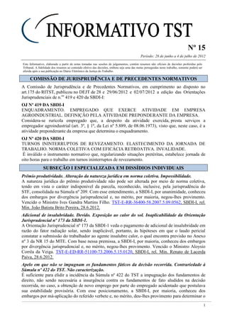 Nº 15
Período: 28 de junho a 4 de julho de 2012
1
Este Informativo, elaborado a partir de notas tomadas nas sessões de julgamentos, contém resumos não oficiais de decisões proferidas pelo
Tribunal. A fidelidade dos resumos ao conteúdo efetivo das decisões, embora seja uma das metas perseguidas neste trabalho, somente poderá ser
aferida após a sua publicação no Diário Eletrônico da Justiça do Trabalho.
CCOOMMIISSSSÃÃOO DDEE JJUURRIISSPPRRUUDDÊÊNNCCIIAA EE DDEE PPRREECCEEDDEENNTTEESS NNOORRMMAATTIIVVOOSS
A Comissão de Jurisprudência e de Precedentes Normativos, em cumprimento ao disposto no
art.175 do RITST, publicou no DEJT de 28 e 29/06/2012 e 02/07/2012 a edição das Orientações
Jurisprudenciais de n.os
419 e 420 da SBDI-I:
OJ Nº 419 DA SBDI-I
ENQUADRAMENTO. EMPREGADO QUE EXERCE ATIVIDADE EM EMPRESA
AGROINDUSTRIAL. DEFINIÇÃO PELA ATIVIDADE PREPONDERANTE DA EMPRESA.
Considera-se rurícola empregado que, a despeito da atividade exercida, presta serviços a
empregador agroindustrial (art. 3º, § 1º, da Lei nº 5.889, de 08.06.1973), visto que, neste caso, é a
atividade preponderante da empresa que determina o enquadramento.
OJ Nº 420 DA SBDI-I
TURNOS ININTERRUPTOS DE REVEZAMENTO. ELASTECIMENTO DA JORNADA DE
TRABALHO. NORMA COLETIVA COM EFICÁCIA RETROATIVA. INVALIDADE.
É inválido o instrumento normativo que, regularizando situações pretéritas, estabelece jornada de
oito horas para o trabalho em turnos ininterruptos de revezamento.
SSUUBBSSEEÇÇÃÃOO II EESSPPEECCIIAALLIIZZAADDAA EEMM DDIISSSSÍÍDDIIOOSS IINNDDIIVVIIDDUUAAIISS
Prêmio produtividade. Alteração da natureza jurídica em norma coletiva. Impossibilidade.
A natureza jurídica do prêmio produtividade não pode ser alterada por meio de norma coletiva,
tendo em vista o caráter indisponível da parcela, reconhecido, inclusive, pela jurisprudência do
STF, consolidada na Súmula nº 209. Com esse entendimento, a SBDI-I, por unanimidade, conheceu
dos embargos por divergência jurisprudencial e, no mérito, por maioria, negou-lhes provimento.
Vencido o Ministro Ives Gandra Martins Filho. TST-E-RR-36400-58.2007.5.09.0562, SBDI-I, rel.
Min. João Batista Brito Pereira, 28.6.2012.
Adicional de insalubridade. Devido. Exposição ao calor do sol. Inaplicabilidade da Orientação
Jurisprudencial nº 173 da SBDI-1.
A Orientação Jurisprudencial nº 173 da SBDI-1 veda o pagamento de adicional de insalubridade em
razão do fator radiação solar, sendo inaplicável, portanto, às hipóteses em que o laudo pericial
constatar a submissão do trabalhador ao agente insalubre calor, o qual encontra previsão no Anexo
nº 3 da NR 15 do MTE. Com base nessa premissa, a SBDI-I, por maioria, conheceu dos embargos
por divergência jurisprudencial e, no mérito, negou-lhes provimento. Vencido o Ministro Aloysio
Corrêa da Veiga. TST-E-ED-RR-51100-73.2006.5.15.0120, SBDI-I, rel. Min. Renato de Lacerda
Paiva, 28.6.2012.
Apelo em que não se impugnam os fundamentos fáticos da decisão recorrida. Contrariedade à
Súmula nº 422 do TST. Não caracterização.
É suficiente para elidir a incidência da Súmula nº 422 do TST a impugnação dos fundamentos de
direito, não sendo necessária a insurgência contra os fundamentos de fato aludidos na decisão
recorrida, no caso, a obtenção de novo emprego por parte do empregado acidentado que postulava
sua estabilidade provisória. Com esse posicionamento, a SBDI-I, por maioria, conheceu dos
embargos por má-aplicação do referido verbete e, no mérito, deu-lhes provimento para determinar o
SUM-422 RECURSO. APELO QUE NÃO ATACA OS FUNDAMENTOS DA DECISÃO RECORRIDA. NÃO CONHECIMENTO. ART. 514, II, do CPC
Não se conhece de recurso para o TST, pela ausência do requisito de admissibi-lidade inscrito no art. 514, II, do CPC, quando as razões do
recorrente não i m-pugnam os fundamentos da decisão recorrida, nos termos em que fora proposta.
 