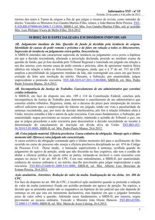 IInnffoorrmmaattiivvoo TTSSTT -- nnºº 1155
Período: 28 de junho a 4 de julho de 2012
2
retorno dos autos à Turma de origem a fim de que julgue o recurso de revista, como entender de
direito. Vencidos os Ministros Ives Gandra Martins Filho, relator, e João Batista Brito Pereira. TST-
E-ED-RR-879000-69.2008.5.12.0036, SBDI-I, rel. Min. Ives Gandra Martins Filho, red. p/ acórdão
Min. Luiz Philippe Vieira de Mello Filho, 28.6.2012
SSUUBBSSEEÇÇÃÃOO IIII EESSPPEECCIIAALLIIZZAADDAA EEMM DDIISSSSÍÍDDIIOOSS IINNDDIIVVIIDDUUAAIISS
AR. Julgamento imediato da lide. Questão de fundo já decidida pela instância de origem.
Identidade de causas de pedir remota e próxima e de fatos em relação a todos os litisconsortes.
Supressão de instância ou julgamento extra petita. Inocorrência.
A SBDI-II entendeu não caracterizar supressão de instância ou julgamento extra petita a hipótese
em que a decisão rescindenda, afastando a prescrição declarada, procede ao imediato exame da
questão de fundo, que já fora decidida pelo Tribunal Regional e transitada em julgado em relação a
um dos autores, com mesma causa de pedir remota e próxima, além de apresentar matéria fática
idêntica em relação a todos os litisconsortes. Consignou, ainda, que o § 3º do art. 515 do CPC
ampliou a possibilidade do julgamento imediato da lide, não restringindo aos casos em que houve
extinção do feito sem resolução do mérito. Dessarte, a Subseção, por unanimidade, julgou
improcedente a pretensão rescisória. TST-AR-2653-67.2011.5.00.0000, SBDI-II, rel. Min. Pedro
Paulo Teixeira Manus, 26.6.2012.
AR. Incompetência da Justiça do Trabalho. Cancelamento de ato administrativo que constitui
crédito tributário.
A SBDI-II, em face do disposto nos arts. 109 e 114 da Constituição Federal, concluiu pela
incompetência da Justiça do Trabalho para determinar o cancelamento de ato administrativo que
constitui crédito tributário. Registrou, ainda, ser o decurso do prazo para interposição do recurso
cabível suficiente para a comprovação do trânsito em julgado, tendo em vista a peculiaridade da
sentença rescindenda, que, por meio de decisão interlocutória, pôs fim à relação tributária afeta à
União, terceira estranha à lide e autora da ação rescisória. Com esses fundamentos, a Subseção, por
unanimidade, negou provimento ao recurso ordinário, mantendo o acórdão do Tribunal a quo, em
que se julgou procedente a ação rescisória para desconstituir a decisão rescindenda no tocante à
determinação do cancelamento de inscrição em dívida ativa da União. TST-RO-187-
96.2010.5.05.0000, SBDI-II, rel. Min. Pedro Paulo Manus, 26.6.2012.
AR. Coisa julgada material. Eficácia preclusiva. Causa extintiva da obrigação. Manejo após o último
momento útil. Ofensa à coisa julgada não caracterizada.
A causa extintiva da obrigação constatada após o último momento útil para o acolhimento do fato
ocorrido no curso do processo não enseja a eficácia preclusiva disciplinada no art. 474 do Código
de Processo Civil. Desse modo, a transação superveniente à sentença, acolhida quando do
julgamento do agravo de petição, ainda que não discutida na fase cognitiva, não tem o condão de
abalar a eficácia jurídica do ajuste entre as partes, tornando-se inviável o corte rescisório com
amparo no inciso V do art. 485 do CPC. Com esse entendimento, a SBDI-II, por unanimidade,
conheceu do recurso ordinário e, no mérito, deu-lhe provimento para julgar improcedente a ação
rescisória. TST-RO-231600-91.2009.5.01.0000, SBDI-II, rel. Min. Alberto Luiz Bresciani de
Fontan Pereira, 26.6.2012.
Ação anulatória. Astreintes. Redução do valor da multa. Inadequação da via eleita. Art. 486 do
CPC.
Em face do disposto no art. 486 do CPC, é incabível ação anulatória quando se pretende a redução
do valor da multa (astreintes) fixada em acórdão prolatado em agravo de petição. Na espécie, a
decisão que se pretendia anular não se enquadrava na hipótese de ato judicial que não dependa de
sentença ou em que esta era meramente declaratória, mas hipótese em que o julgador formulou
juízo de valor sobre a questão. Adotando esses fundamentos, a SBDI-II, por maioria, negou
provimento ao recurso ordinário. Vencido o Ministro João Oreste Dalazen. TST-RO-41500-
72.2008.5.17.0000, SBDI-II, rel. Min. Maria de Assis Calsing, 26.6.2012.
 