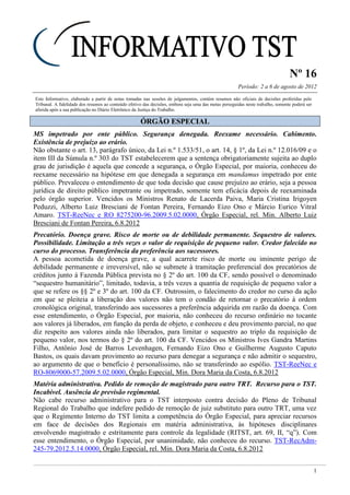 Nº 16
Período: 2 a 6 de agosto de 2012
1
Este Informativo, elaborado a partir de notas tomadas nas sessões de julgamentos, contém resumos não oficiais de decisões proferidas pelo
Tribunal. A fidelidade dos resumos ao conteúdo efetivo das decisões, embora seja uma das metas perseguidas neste trabalho, somente poderá ser
aferida após a sua publicação no Diário Eletrônico da Justiça do Trabalho.
ÓÓRRGGÃÃOO EESSPPEECCIIAALL
MS impetrado por ente público. Segurança denegada. Reexame necessário. Cabimento.
Existência de prejuízo ao erário.
Não obstante o art. 13, parágrafo único, da Lei n.º 1.533/51, o art. 14, § 1º, da Lei n.º 12.016/09 e o
item III da Súmula n.º 303 do TST estabelecerem que a sentença obrigatoriamente sujeita ao duplo
grau de jurisdição é aquela que concede a segurança, o Órgão Especial, por maioria, conheceu do
reexame necessário na hipótese em que denegada a segurança em mandamus impetrado por ente
público. Prevaleceu o entendimento de que toda decisão que cause prejuízo ao erário, seja a pessoa
jurídica de direito público impetrante ou impetrado, somente tem eficácia depois de reexaminada
pelo órgão superior. Vencidos os Ministros Renato de Lacerda Paiva, Maria Cristina Irigoyen
Peduzzi, Alberto Luiz Bresciani de Fontan Pereira, Fernando Eizo Ono e Márcio Eurico Vitral
Amaro. TST-ReeNec e RO 8275200-96.2009.5.02.0000, Órgão Especial, rel. Min. Alberto Luiz
Bresciani de Fontan Pereira, 6.8.2012
Precatório. Doença grave. Risco de morte ou de debilidade permanente. Sequestro de valores.
Possibilidade. Limitação a três vezes o valor de requisição de pequeno valor. Credor falecido no
curso do processo. Transferência da preferência aos sucessores.
A pessoa acometida de doença grave, a qual acarrete risco de morte ou iminente perigo de
debilidade permanente e irreversível, não se submete à tramitação preferencial dos precatórios de
créditos junto à Fazenda Pública prevista no § 2º do art. 100 da CF, sendo possível o denominado
“sequestro humanitário”, limitado, todavia, a três vezes a quantia de requisição de pequeno valor a
que se refere os §§ 2º e 3º do art. 100 da CF. Outrossim, o falecimento do credor no curso da ação
em que se pleiteia a liberação dos valores não tem o condão de retornar o precatório à ordem
cronológica original, transferindo aos sucessores a preferência adquirida em razão da doença. Com
esse entendimento, o Órgão Especial, por maioria, não conheceu do recurso ordinário no tocante
aos valores já liberados, em função da perda de objeto, e conheceu e deu provimento parcial, no que
diz respeito aos valores ainda não liberados, para limitar o sequestro ao triplo da requisição de
pequeno valor, nos termos do § 2º do art. 100 da CF. Vencidos os Ministros Ives Gandra Martins
Filho, Antônio José de Barros Levenhagen, Fernando Eizo Ono e Guilherme Augusto Caputo
Bastos, os quais davam provimento ao recurso para denegar a segurança e não admitir o sequestro,
ao argumento de que o benefício é personalíssimo, não se transferindo ao espólio. TST-ReeNec e
RO-8069000-57.2009.5.02.0000, Órgão Especial, Min. Dora Maria da Costa, 6.8.2012
Matéria administrativa. Pedido de remoção de magistrado para outro TRT. Recurso para o TST.
Incabível. Ausência de previsão regimental.
Não cabe recurso administrativo para o TST interposto contra decisão do Pleno de Tribunal
Regional do Trabalho que indefere pedido de remoção de juiz substituto para outro TRT, uma vez
que o Regimento Interno do TST limita a competência do Órgão Especial, para apreciar recursos
em face de decisões dos Regionais em matéria administrativa, às hipóteses disciplinares
envolvendo magistrado e estritamente para controle da legalidade (RITST, art. 69, II, “q”). Com
esse entendimento, o Órgão Especial, por unanimidade, não conheceu do recurso. TST-RecAdm-
245-79.2012.5.14.0000, Órgão Especial, rel. Min. Dora Maria da Costa, 6.8.2012
 