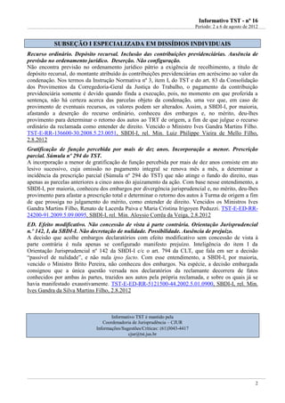 IInnffoorrmmaattiivvoo TTSSTT -- nnºº 1166
Período: 2 a 6 de agosto de 2012
2
SSUUBBSSEEÇÇÃÃOO II EESSPPEECCIIAALLIIZZAADDAA EEMM DDIISSSSÍÍDDIIOOSS IINNDDIIVVIIDDUUAAIISS
Recurso ordinário. Depósito recursal. Inclusão das contribuições previdenciárias. Ausência de
previsão no ordenamento jurídico. Deserção. Não configuração.
Não encontra previsão no ordenamento jurídico pátrio a exigência de recolhimento, a título de
depósito recursal, do montante atribuído às contribuições previdenciárias em acréscimo ao valor da
condenação. Nos termos da Instrução Normativa nº 3, item I, do TST e do art. 83 da Consolidação
dos Provimentos da Corregedoria-Geral da Justiça do Trabalho, o pagamento da contribuição
previdenciária somente é devido quando finda a execução, pois, no momento em que proferida a
sentença, não há certeza acerca das parcelas objeto da condenação, uma vez que, em caso de
provimento de eventuais recursos, os valores podem ser alterados. Assim, a SBDI-I, por maioria,
afastando a deserção do recurso ordinário, conheceu dos embargos e, no mérito, deu-lhes
provimento para determinar o retorno dos autos ao TRT de origem, a fim de que julgue o recurso
ordinário da reclamada como entender de direito. Vencido o Ministro Ives Gandra Martins Filho.
TST-E-RR-136600-30.2008.5.23.0051, SBDI-I, rel. Min. Luiz Philippe Vieira de Mello Filho,
2.8.2012
Gratificação de função percebida por mais de dez anos. Incorporação a menor. Prescrição
parcial. Súmula nº 294 do TST.
A incorporação a menor de gratificação de função percebida por mais de dez anos consiste em ato
lesivo sucessivo, cuja omissão no pagamento integral se renova mês a mês, a determinar a
incidência da prescrição parcial (Súmula nº 294 do TST) que não atinge o fundo do direito, mas
apenas as parcelas anteriores a cinco anos do ajuizamento da ação. Com base nesse entendimento, a
SBDI-I, por maioria, conheceu dos embargos por divergência jurisprudencial e, no mérito, deu-lhes
provimento para afastar a prescrição total e determinar o retorno dos autos à Turma de origem a fim
de que prossiga no julgamento do mérito, como entender de direito. Vencidos os Ministros Ives
Gandra Martins Filho, Renato de Lacerda Paiva e Maria Cristina Irigoyen Peduzzi. TST-E-ED-RR-
24200-91.2009.5.09.0095, SBDI-I, rel. Min. Aloysio Corrêa da Veiga, 2.8.2012
ED. Efeito modificativo. Não concessão de vista à parte contrária. Orientação Jurisprudencial
n.º 142, I, da SBDI-I. Não decretação de nulidade. Possibilidade. Ausência de prejuízo.
A decisão que acolhe embargos declaratórios com efeito modificativo sem concessão de vista à
parte contrária é nula apenas se configurado manifesto prejuízo. Inteligência do item I da
Orientação Jurisprudencial nº 142 da SBDI-I c/c o art. 794 da CLT, que fala em ser a decisão
“passível de nulidade”, e não nula ipso facto. Com esse entendimento, a SBDI-I, por maioria,
vencido o Ministro Brito Pereira, não conheceu dos embargos. Na espécie, a decisão embargada
consignou que a única questão versada nos declaratórios da reclamante decorrera de fatos
conhecidos por ambas às partes, trazidos aos autos pela própria reclamada, e sobre os quais já se
havia manifestado exaustivamente. TST-E-ED-RR-5121500-44.2002.5.01.0900, SBDI-I, rel. Min.
Ives Gandra da Silva Martins Filho, 2.8.2012
Informativo TST é mantido pela
Coordenadoria de Jurisprudência – CJUR
Informações/Sugestões/Críticas: (61)3043-4417
cjur@tst.jus.br
 