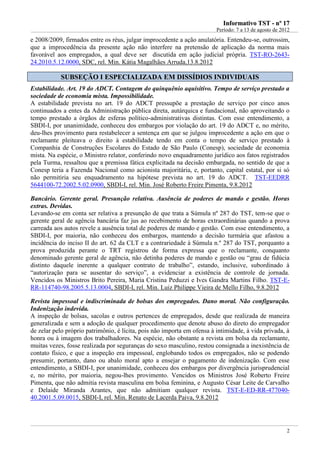 IInnffoorrmmaattiivvoo TTSSTT -- nnºº 1177
Período: 7 a 13 de agosto de 2012
2
e 2008/2009, firmados entre os réus, julgar improcedente a ação anulatória. Entendeu-se, outrossim,
que a improcedência da presente ação não interfere na pretensão de aplicação da norma mais
favorável aos empregados, a qual deve ser discutida em ação judicial própria. TST-RO-2643-
24.2010.5.12.0000, SDC, rel. Min. Kátia Magalhães Arruda,13.8.2012
SSUUBBSSEEÇÇÃÃOO II EESSPPEECCIIAALLIIZZAADDAA EEMM DDIISSSSÍÍDDIIOOSS IINNDDIIVVIIDDUUAAIISS
Estabilidade. Art. 19 do ADCT. Contagem do quinquênio aquisitivo. Tempo de serviço prestado a
sociedade de economia mista. Impossibilidade.
A estabilidade prevista no art. 19 do ADCT pressupõe a prestação de serviço por cinco anos
continuados a entes da Administração pública direta, autárquica e fundacional, não aproveitando o
tempo prestado a órgãos de esferas político-administrativas distintas. Com esse entendimento, a
SBDI-I, por unanimidade, conheceu dos embargos por violação do art. 19 do ADCT e, no mérito,
deu-lhes provimento para restabelecer a sentença em que se julgou improcedente a ação em que o
reclamante pleiteava o direito à estabilidade tendo em conta o tempo de serviço prestado à
Companhia de Construções Escolares do Estado de São Paulo (Conesp), sociedade de economia
mista. Na espécie, o Ministro relator, conferindo novo enquadramento jurídico aos fatos registrados
pela Turma, ressaltou que a premissa fática explicitada na decisão embargada, no sentido de que a
Conesp teria a Fazenda Nacional como acionista majoritária, e, portanto, capital estatal, por si só
não permitiria seu enquadramento na hipótese prevista no art. 19 do ADCT. TST-EEDRR
5644100-72.2002.5.02.0900, SBDI-I, rel. Min. José Roberto Freire Pimenta, 9.8.2012
Bancário. Gerente geral. Presunção relativa. Ausência de poderes de mando e gestão. Horas
extras. Devidas.
Levando-se em conta ser relativa a presunção de que trata a Súmula nº 287 do TST, tem-se que o
gerente geral de agência bancária faz jus ao recebimento de horas extraordinárias quando a prova
carreada aos autos revele a ausência total de poderes de mando e gestão. Com esse entendimento, a
SBDI-I, por maioria, não conheceu dos embargos, mantendo a decisão turmária que afastou a
incidência do inciso II do art. 62 da CLT e a contrariedade à Súmula n.º 287 do TST, porquanto a
prova produzida perante o TRT registrou de forma expressa que o reclamante, conquanto
denominado gerente geral de agência, não detinha poderes de mando e gestão ou “grau de fidúcia
distinto daquele inerente a qualquer contrato de trabalho”, estando, inclusive, subordinado à
“autorização para se ausentar do serviço”, a evidenciar a existência de controle de jornada.
Vencidos os Ministros Brito Pereira, Maria Cristina Peduzzi e Ives Gandra Martins Filho. TST-E-
RR-114740-98.2005.5.13.0004, SBDI-I, rel. Min. Luiz Philippe Vieira de Mello Filho, 9.8.2012
Revista impessoal e indiscriminada de bolsas dos empregados. Dano moral. Não configuração.
Indenização indevida.
A inspeção de bolsas, sacolas e outros pertences de empregados, desde que realizada de maneira
generalizada e sem a adoção de qualquer procedimento que denote abuso do direto do empregador
de zelar pelo próprio patrimônio, é lícita, pois não importa em ofensa à intimidade, à vida privada, à
honra ou à imagem dos trabalhadores. Na espécie, não obstante a revista em bolsa da reclamante,
muitas vezes, fosse realizada por seguranças do sexo masculino, restou consignada a inexistência de
contato físico, e que a inspeção era impessoal, englobando todos os empregados, não se podendo
presumir, portanto, dano ou abalo moral apto a ensejar o pagamento de indenização. Com esse
entendimento, a SBDI-I, por unanimidade, conheceu dos embargos por divergência jurisprudencial
e, no mérito, por maioria, negou-lhes provimento. Vencidos os Ministros José Roberto Freire
Pimenta, que não admitia revista masculina em bolsa feminina, e Augusto César Leite de Carvalho
e Delaide Miranda Arantes, que não admitiam qualquer revista. TST-E-ED-RR-477040-
40.2001.5.09.0015, SBDI-I, rel. Min. Renato de Lacerda Paiva, 9.8.2012
idem info 3
 