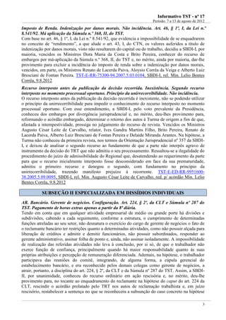 IInnffoorrmmaattiivvoo TTSSTT -- nnºº 1177
Período: 7 a 13 de agosto de 2012
3
Imposto de Renda. Indenização por danos morais. Não incidência. Art. 46, § 1º, I, da Lei n.º
8.541/92. Má aplicação da Súmula n.º 368, II, do TST.
Com base no art. 46, § 1º, I, da Lei n.º 8.541/92, que evidencia a impossibilidade de se enquadrarem
no conceito de “rendimento”, a que alude o art. 43, I, do CTN, os valores auferidos a título de
indenização por danos morais, visto não resultarem do capital ou do trabalho, decidiu a SBDI-I, por
maioria, vencidos os Ministros Dora Maria da Costa e Brito Pereira, conhecer do recurso de
embargos por má-aplicação da Súmula n.º 368, II, do TST e, no mérito, ainda por maioria, dar-lhe
provimento para excluir a incidência do imposto de renda sobre a indenização por danos morais,
vencidos, em parte, os Ministros Renato de Lacerda Paiva, Aloysio Corrêa da Veiga e Alberto Luiz
Bresciani de Fontan Pereira. TST-E-RR-75300-94.2007.5.03.0104, SBDI-I, rel. Min. Lelio Bentes
Corrêa, 9.8.2012
Recurso interposto antes da publicação da decisão recorrida. Inexistência. Segundo recurso
interposto no momento processual oportuno. Princípio da unirrecorribilidade. Não incidência.
O recurso interposto antes da publicação da decisão recorrida é inexistente, não se podendo utilizar
o princípio da unirrecorribilidade para impedir o conhecimento do recurso interposto no momento
processual oportuno. Com esse entendimento, a SBDI-I, pelo voto prevalente da Presidência,
conheceu dos embargos por divergência jurisprudencial e, no mérito, deu-lhes provimento para,
reformando o acórdão embargado, determinar o retorno dos autos à Turma de origem a fim de que,
afastada a intempestividade, prossiga no julgamento do recurso de revista. Vencidos os Ministros
Augusto César Leite de Carvalho, relator, Ives Gandra Martins Filho, Brito Pereira, Renato de
Lacerda Paiva, Alberto Luiz Bresciani de Fontan Pereira e Delaíde Miranda Arantes. Na hipótese, a
Turma não conheceu da primeira revista, nos termos da Orientação Jurisprudencial nº 357 da SBDI-
I, e deixou de analisar o segundo recurso ao fundamento de que a parte não interpôs agravo de
instrumento da decisão do TRT que não admitiu o seu processamento. Ressaltou-se a ilegalidade do
procedimento do juízo de admissibilidade do Regional que, desatendendo ao requerimento da parte
para que o recurso inicialmente interposto fosse desconsiderado em face da sua prematuridade,
admitiu o primeiro recurso e denegou o segundo, com fundamento no princípio da
unirrecorribilidade, trazendo manifesto prejuízo à recorrente. TST-E-ED-RR-9951600-
38.2005.5.09.0095, SBDI-I, rel. Min. Augusto César Leite de Carvalho, red. p/ acórdão Min. Lelio
Bentes Corrêa, 9.8.2012
SSUUBBSSEEÇÇÃÃOO IIII EESSPPEECCIIAALLIIZZAADDAA EEMM DDIISSSSÍÍDDIIOOSS IINNDDIIVVIIDDUUAAIISS
AR. Bancário. Gerente de negócios. Configuração. Art. 224, § 2º, da CLT e Súmula nº 287 do
TST. Pagamento de horas extras apenas a partir da 8ª diária.
Tendo em conta que em qualquer atividade empresarial de médio ou grande porte há divisões e
subdivisões, cabendo a cada seguimento, conforme a estrutura, o cumprimento de determinadas
funções atreladas ao seu setor, não desnatura o exercício do cargo de gerente de negócios o fato de
o reclamante bancário ter restrições quanto a determinadas atividades, como não possuir alçada para
liberação de créditos e admitir e demitir funcionários, não possuir subordinados, responder ao
gerente administrativo, assinar folha de ponto e, ainda, não assinar isoladamente. A impossibilidade
de realização das referidas atividades não leva à conclusão, por si só, de que o trabalhador não
exerce função de confiança, principalmente quando há maior responsabilidade quanto às suas
próprias atribuições e percepção de remuneração diferenciada. Ademais, na hipótese, o trabalhador
participava das reuniões do comitê, integrando, de alguma forma, a cúpula gerencial do
estabelecimento bancário, e era reconhecido pelos demais colegas como gerente de negócios, a
atrair, portanto, a disciplina do art. 224, § 2º, da CLT e da Súmula nº 287 do TST. Assim, a SBDI-
II, por unanimidade, conheceu do recurso ordinário em ação rescisória e, no mérito, deu-lhe
provimento para, no tocante ao enquadramento do reclamante na hipótese do caput do art. 224 da
CLT, rescindir o acórdão prolatado pelo TRT nos autos de reclamação trabalhista e, em juízo
rescisório, restabelecer a sentença no que se reconhecera a subsunção do caso concreto na hipótese
 