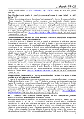 IInnffoorrmmaattiivvoo TTSSTT -- nnºº 1188
Período: 14 a 20 de agosto de 2012
2
Delaíde Miranda Arantes. TST-E-RR-1988400-27.2003.5.09.0014, SBDI-I, rel. Min. Brito Pereira,
16.8.2012
Bancário. Gratificação “quebra de caixa”. Descontos de diferenças de caixa. Licitude . Art. 462,
§ 1º, da CLT.
É lícito o desconto da gratificação denominada “quebra de caixa”, a despeito da natureza salarial da
rubrica, porquanto a finalidade da parcela é remunerar o risco da atividade, cobrindo eventuais
diferenças de numerário quando do fechamento do caixa. Ademais, o bancário, ao ser investido na
função de caixa e acordar o pagamento da verba com o empregador, está ciente do encargo que
assume pelos eventuais danos que causar. Incidência do art. 462, § 1º, da CLT. Com base nesse
entendimento, a SBDI-I, por unanimidade, conheceu dos embargos por divergência jurisprudencial
e, no mérito, deu-lhes provimento para excluir da condenação a devolução dos valores descontados
a título de “quebra de caixa”. TST-E-ED-RR-217100-61.2009.5.09.0658, SBDI-I, rel. Min. Aloysio
Corrêa da Veiga, 16.8.2012
Gratificação de função percebida por dez ou mais anos. Reversão ao cargo efetivo. Incorporação
devida. Pagamento a menor. Prescrição parcial.
A prescrição aplicável à hipótese, em que se postula o pagamento de diferenças salariais
decorrentes do pagamento a menor da gratificação de função incorporada em decorrência do
exercício por dez ou mais anos de cargo/função de confiança, é a parcial. Na espécie, prevaleceu o
entendimento de que a reclamada, ao destituir o empregado da função de confiança e aplicar norma
interna da empresa, que previa somente o pagamento em percentuais escalonados, variáveis
conforme o tempo de exercício da função, afrontou o princípio constitucional da irredutibilidade
salarial, previsto no art. 7º, VI, da CF, e da estabilidade financeira, consoante o preconizado na
Súmula n.º 372 do TST. Assim, tem-se que a lesão resultante do pagamento parcial da gratificação
incorporada pelo empregado se renova mês a mês, porquanto ostenta natureza continuada, não
havendo que falar em alteração contratual a atrair a incidência da Súmula n.º 294 do TST. Com esse
entendimento, a SBDI-I, por unanimidade, conheceu dos embargos, por divergência jurisprudencial,
e, no mérito, por maioria, deu-lhes provimento para afastar a prescrição total, determinando o
retorno dos autos ao TRT da 3ª Região para que prossiga no julgamento do recurso ordinário
interposto pela reclamada, como entender de direito. Vencidos os Ministros Brito Pereira, Milton de
Moura França, João Oreste Dalazen, Ives Gandra Martins Filho, Maria Cristina Irigoyen Peduzzi e
Renato de Lacerda Paiva. TST-E-RR-87300-36.2006.5.03.0016, SBDI-I, rel. Min. Lelio Bentes
Corrêa, 16.8.2012
Remuneração do emprego público. Proventos de aposentadoria recebidos pelo regime geral da
previdência social. Acumulação. Possibilidade .
A vedação de acumulação de proventos de aposentadoria com a remuneração de cargo, emprego ou
função pública, descrita no art. 37, § 10, da CF, destina-se apenas aos servidores sujeitos a regime
especial de previdência, a exemplo dos titulares de cargo efetivo da União, dos Estados, do Distrito
Federal e dos Municípios, incluídas as suas autarquias e fundações, não alcançando os empregados
públicos que percebem proventos de aposentadoria pelo regime geral da previdência social, nos
termos do art. 201, § 7º, da CF. Assim, a SBDI-I, por unanimidade, conheceu dos embargos por
divergência jurisprudencial e, no mérito, negou-lhes provimento. TST-E-RR-366000-
19.2009.5.12.0038, SBDI-I, rel. Min. Aloysio Corrêa da Veiga, 16.8.2012
FGTS. Incidência sobre diferenças salariais deferidas em ação anteriormente proposta.
Prescrição trintenária. Limite temporal da demanda anterior.
Reiterando entendimento já sufragado em precedentes anteriores, deliberou a SBDI-I que, nos
termos da Súmula n.º 362 do TST, é trintenária a prescrição incidente sobre a pretensão de
recolhimento de FGTS sobre diferenças decorrentes de parcelas salarias deferidas em ação
anteriormente proposta, devendo-se observar, porém, o limite temporal fixado na primeira ação em
relação às verbas principais. Assim, a Subseção, por maioria, vencidos a Ministra Maria Cristina
Peduzzi e o Desembargador Convocado Sebastião Geraldo de Oliveira, conheceu dos embargos por
má aplicação da Súmula n.º 206 e por contrariedade à Súmula n.º 362, ambas do TST e, no mérito,
 
