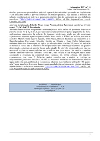 IInnffoorrmmaattiivvoo TTSSTT -- nnºº 1188
Período: 14 a 20 de agosto de 2012
3
deu-lhes provimento para declarar aplicável a prescrição trintenária à pretensão aos depósitos do
FGTS incidentes sobre as parcelas deferidas no primeiro processo, cuja decisão já transitou em
julgado, considerando-se, todavia, o quinquênio anterior à data do ajuizamento da ação trabalhista
precedente. TST-E-ED-RR-103800-87.2001.5.04.0029, SBDI-I, rel. Min. Augusto César Leite de
Carvalho, 16.8.2012
Intervalo intrajornada. Redução. Horas extras. Norma coletiva. Percentual superior ao previsto
no art. 71, § 4º, da CLT. Prevalência.
Havendo norma coletiva assegurando a remuneração das horas extras em percentual superior ao
previsto no art. 71, § 4ª, da CLT, esse adicional deverá ser utilizado para o pagamento das horas
suplementares decorrentes da redução do intervalo intrajornada, ainda que não consignado
expressamente nos autos a porcentagem acordada. Nessa esteira, a SBDI-I, por maioria, vencidos os
Ministros Maria Cristina Irigoyen Peduzzi, Brito Pereira, Horácio Raymundo de Senna Pires e os
Desembargadores Convocados Sebastião Geraldo de Oliveira e Hugo Carlos Scheuermann,
conheceu do recurso de embargos, no tópico, por violação do art. 896 da CLT, ante a má aplicação
da Súmula nº 126 do TST e, no mérito, deu-lhe provimento para restabelecer a sentença em que fora
determinado o cômputo da parcela devida pela redução do intervalo intrajornada com base no
percentual previsto na norma coletiva para o cálculo das horas extras. Na espécie, a decisão
turmária apontara o óbice da Súmula nº 126 do TST, uma vez que o TRT de origem, apesar de ter
consignado a existência de percentual mais vantajoso em norma coletiva, não registrou
expressamente esse valor. A Subseção, porém, entendeu que a matéria se restringe ao
enquadramento jurídico da incidência, ou não, do percentual normativo em detrimento da previsão
legal, razão pela qual, confirmada a existência de adicional mais vantajoso tanto pelo TRT quanto
pela Turma, a ausência de registro da porcentagem estabelecida em instrumento coletivo não é dado
imprescindível à solução da controvérsia TST-E-ED-RR-21300-73.2005.5.04.0012, SBDI-I, rel.
Min. Augusto César Leite de Carvalho,16.8.2012
Informativo TST é mantido pela
Coordenadoria de Jurisprudência – CJUR
Informações/Sugestões/Críticas: (61)3043-4417
cjur@tst.jus.br
 