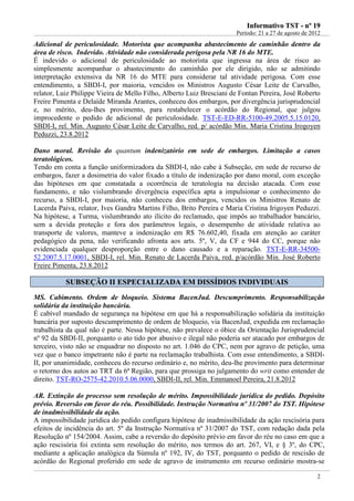 IInnffoorrmmaattiivvoo TTSSTT -- nnºº 1199
Período: 21 a 27 de agosto de 2012
2
Adicional de periculosidade. Motorista que acompanha abastecimento de caminhão dentro da
área de risco. Indevido. Atividade não considerada perigosa pela NR 16 do MTE.
É indevido o adicional de periculosidade ao motorista que ingressa na área de risco ao
simplesmente acompanhar o abastecimento do caminhão por ele dirigido, não se admitindo
interpretação extensiva da NR 16 do MTE para considerar tal atividade perigosa. Com esse
entendimento, a SBDI-I, por maioria, vencidos os Ministros Augusto César Leite de Carvalho,
relator, Luiz Philippe Vieira de Mello Filho, Alberto Luiz Bresciani de Fontan Pereira, José Roberto
Freire Pimenta e Delaíde Miranda Arantes, conheceu dos embargos, por divergência jurisprudencial
e, no mérito, deu-lhes provimento, para restabelecer o acórdão do Regional, que julgou
improcedente o pedido de adicional de periculosidade. TST-E-ED-RR-5100-49.2005.5.15.0120,
SBDI-I, rel. Min. Augusto César Leite de Carvalho, red. p/ acórdão Min. Maria Cristina Irogoyen
Peduzzi, 23.8.2012
Dano moral. Revisão do quantum indenizatório em sede de embargos. Limitação a casos
teratológicos.
Tendo em conta a função uniformizadora da SBDI-I, não cabe à Subseção, em sede de recurso de
embargos, fazer a dosimetria do valor fixado a título de indenização por dano moral, com exceção
das hipóteses em que constatada a ocorrência de teratologia na decisão atacada. Com esse
fundamento, e não vislumbrando divergência específica apta a impulsionar o conhecimento do
recurso, a SBDI-I, por maioria, não conheceu dos embargos, vencidos os Ministros Renato de
Lacerda Paiva, relator, Ives Gandra Martins Filho, Brito Pereira e Maria Cristina Irigoyen Peduzzi.
Na hipótese, a Turma, vislumbrando ato ilícito do reclamado, que impôs ao trabalhador bancário,
sem a devida proteção e fora dos parâmetros legais, o desempenho de atividade relativa ao
transporte de valores, manteve a indenização em R$ 76.602,40, fixada em atenção ao caráter
pedagógico da pena, não verificando afronta aos arts. 5º, V, da CF e 944 do CC, porque não
evidenciada qualquer desproporção entre o dano causado e a reparação. TST-E-RR-34500-
52.2007.5.17.0001, SBDI-I, rel. Min. Renato de Lacerda Paiva, red. p/acórdão Min. José Roberto
Freire Pimenta, 23.8.2012
SSUUBBSSEEÇÇÃÃOO IIII EESSPPEECCIIAALLIIZZAADDAA EEMM DDIISSSSÍÍDDIIOOSS IINNDDIIVVIIDDUUAAIISS
MS. Cabimento. Ordem de bloqueio. Sistema BacenJud. Descumprimento. Responsabilização
solidária da instituição bancária.
É cabível mandado de segurança na hipótese em que há a responsabilização solidária da instituição
bancária por suposto descumprimento de ordem de bloqueio, via BacenJud, expedida em reclamação
trabalhista da qual não é parte. Nessa hipótese, não prevalece o óbice da Orientação Jurisprudencial
nº 92 da SBDI-II, porquanto o ato tido por abusivo e ilegal não poderia ser atacado por embargos de
terceiro, visto não se enquadrar no disposto no art. 1.046 do CPC, nem por agravo de petição, uma
vez que o banco impetrante não é parte na reclamação trabalhista. Com esse entendimento, a SBDI-
II, por unanimidade, conheceu do recurso ordinário e, no mérito, deu-lhe provimento para determinar
o retorno dos autos ao TRT da 6ª Região, para que prossiga no julgamento do writ como entender de
direito. TST-RO-2575-42.2010.5.06.0000, SBDI-II, rel. Min. Emmanoel Pereira, 21.8.2012
AR. Extinção do processo sem resolução de mérito. Impossibilidade jurídica do pedido. Depósito
prévio. Reversão em favor do réu. Possibilidade. Instrução Normativa nº 31/2007 do TST. Hipótese
de inadmissibilidade da ação.
A impossibilidade jurídica do pedido configura hipótese de inadmissibilidade da ação rescisória para
efeitos de incidência do art. 5º da Instrução Normativa nº 31/2007 do TST, com redação dada pela
Resolução nº 154/2004. Assim, cabe a reversão do depósito prévio em favor do réu no caso em que a
ação rescisória foi extinta sem resolução do mérito, nos termos do art. 267, VI, e § 3º, do CPC,
mediante a aplicação analógica da Súmula nº 192, IV, do TST, porquanto o pedido de rescisão de
acórdão do Regional proferido em sede de agravo de instrumento em recurso ordinário mostra-se
Se o motorista
abastecer é de-
vido (info 027)
 