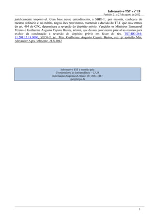 IInnffoorrmmaattiivvoo TTSSTT -- nnºº 1199
Período: 21 a 27 de agosto de 2012
3
juridicamente impossível. Com base nesse entendimento, a SBDI-II, por maioria, conheceu do
recurso ordinário e, no mérito, negou-lhes provimento, mantendo a decisão do TRT, que, nos termos
do art. 494 do CPC, determinara a reversão do depósito prévio. Vencidos os Ministros Emmanoel
Pereira e Guilherme Augusto Caputo Bastos, relator, que davam provimento parcial ao recurso para
excluir da condenação a reversão do depósito prévio em favor do réu. TST-RO-264-
11.2011.5.18.0000, SBDI-II, rel. Min. Guilherme Augusto Caputo Bastos, red. p/ acórdão Min.
Alexandre Agra Belmonte, 21.8.2012
Informativo TST é mantido pela
Coordenadoria de Jurisprudência – CJUR
Informações/Sugestões/Críticas: (61)3043-4417
cjur@tst.jus.br
 