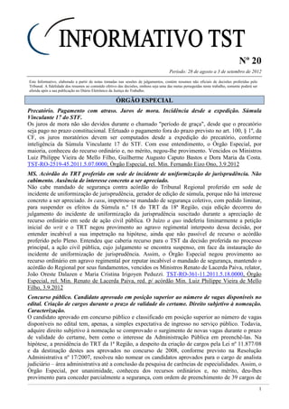 Nº 20
Período: 28 de agosto a 3 de setembro de 2012
1
Este Informativo, elaborado a partir de notas tomadas nas sessões de julgamentos, contém resumos não oficiais de decisões proferidas pelo
Tribunal. A fidelidade dos resumos ao conteúdo efetivo das decisões, embora seja uma das metas perseguidas neste trabalho, somente poderá ser
aferida após a sua publicação no Diário Eletrônico da Justiça do Trabalho.
ÓÓRRGGÃÃOO EESSPPEECCIIAALL
Precatório. Pagamento com atraso. Juros de mora. Incidência desde a expedição. Súmula
Vinculante 17 do STF.
Os juros de mora não são devidos durante o chamado "período de graça", desde que o precatório
seja pago no prazo constitucional. Efetuado o pagamento fora do prazo previsto no art. 100, § 1º, da
CF, os juros moratórios devem ser computados desde a expedição do precatório, conforme
inteligência da Súmula Vinculante 17 do STF. Com esse entendimento, o Órgão Especial, por
maioria, conheceu do recurso ordinário e, no mérito, negou-lhe provimento. Vencidos os Ministros
Luiz Philippe Vieira de Mello Filho, Guilherme Augusto Caputo Bastos e Dora Maria da Costa.
TST-RO-2519-45.2011.5.07.0000, Órgão Especial, rel. Min. Fernando Eizo Ono, 3.9.2012
MS. Acórdão do TRT proferido em sede de incidente de uniformização de jurisprudência. Não
cabimento. Ausência de interesse concreto a ser apreciado.
Não cabe mandado de segurança contra acórdão do Tribunal Regional proferido em sede de
incidente de uniformização de jurisprudência, gerador de edição de súmula, porque não há interesse
concreto a ser apreciado. In casu, impetrou-se mandado de segurança coletivo, com pedido liminar,
para suspender os efeitos da Súmula n.º 18 do TRT da 18ª Região, cuja edição decorreu do
julgamento do incidente de uniformização da jurisprudência suscitado durante a apreciação de
recurso ordinário em sede de ação civil pública. O Juízo a quo indeferiu liminarmente a petição
inicial do writ e o TRT negou provimento ao agravo regimental interposto dessa decisão, por
entender incabível a sua impetração na hipótese, ainda que não passível de recurso o acórdão
proferido pelo Pleno. Entendeu que caberia recurso para o TST da decisão proferida no processo
principal, a ação civil pública, cujo julgamento se encontra suspenso, em face da instauração do
incidente de uniformização de jurisprudência. Assim, o Órgão Especial negou provimento ao
recurso ordinário em agravo regimental por reputar incabível o mandado de segurança, mantendo o
acórdão do Regional por seus fundamentos, vencidos os Ministros Renato de Lacerda Paiva, relator,
João Oreste Dalazen e Maria Cristina Irigoyen Peduzzi. TST-RO-361-11.2011.5.18.0000, Órgão
Especial, rel. Min. Renato de Lacerda Paiva, red. p/ acórdão Min. Luiz Philippe Vieira de Mello
Filho, 3.9.2012
Concurso público. Candidato aprovado em posição superior ao número de vagas disponíveis no
edital. Criação de cargos durante o prazo de validade do certame. Direito subjetivo à nomeação.
Caracterização.
O candidato aprovado em concurso público e classificado em posição superior ao número de vagas
disponíveis no edital tem, apenas, a simples expectativa de ingresso no serviço público. Todavia,
adquire direito subjetivo à nomeação se comprovado o surgimento de novas vagas durante o prazo
de validade do certame, bem como o interesse da Administração Pública em preenchê-las. Na
hipótese, a presidência do TRT da 1ª Região, a despeito da criação de cargos pela Lei nº 11.877/08
e da destinação destes aos aprovados no concurso de 2008, conforme previsto na Resolução
Administrativa nº 17/2007, resolveu não nomear os candidatos aprovados para o cargo de analista
judiciário – área administrativa até a conclusão da pesquisa de carências de especialidades. Assim, o
Órgão Especial, por unanimidade, conheceu dos recursos ordinários e, no mérito, deu-lhes
provimento para conceder parcialmente a segurança, com ordem de preenchimento de 39 cargos de
 