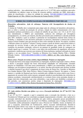 IInnffoorrmmaattiivvoo TTSSTT -- nnºº 2200
Período: 28 de agosto a 3 de setembro de 2012
2
analista judiciário – área administrativa, criados pela Lei nº 11.877/08, pelos candidatos aprovados
e habilitados em idêntico cargo na forma do concurso público realizado em 2008, observada a
ordem de classificação e o prazo de validade do certame. TST-RO-102000-17.2009.5.01.0000,
Órgão Especial, rel. Min. Alberto Luiz Bresciani de Fontan Pereira, 3.9.2012
SSUUBBSSEEÇÇÃÃOO II EESSPPEECCIIAALLIIZZAADDAA EEMM DDIISSSSÍÍDDIIOOSS IINNDDIIVVIIDDUUAAIISS
Honorários advocatícios. Ação de cobrança. Natureza civil. Incompetência da Justiça do
Trabalho.
A Justiça do Trabalho não é competente para julgar ação de cobrança de honorários advocatícios,
pois se refere a contrato de prestação de serviços, relação de índole eminentemente civil, não
guardando nenhuma pertinência com a relação de trabalho de que trata o art. 114, I, da CF. Com
esse entendimento, a SBDI-I, por unanimidade, conheceu dos embargos por divergência
jurisprudencial e, no mérito, por maioria, deu-lhes provimento para restabelecer a decisão proferida
pelo TRT, mediante a qual se acolhera a preliminar de incompetência material desta Justiça do
Trabalho, e, anulando os atos decisórios praticados no processo, determinar a remessa dos autos à
Justiça Comum Estadual, para que prossiga no feito como entender de direito. Na espécie, ressaltou
o Ministro relator ser razoável “cometer a Justiça comum a tarefa de dirimir controvérsia relativa à
prestação de serviços levada a cabo por profissional autônomo que, senhor dos meios e das
condições da prestação contratada, coloca-se em patamar de igualdade (senão de vantagem) em
relação àquele que o contrata. Tal seria o caso típico dos profissionais da engenharia, advocacia,
arquitetura e medicina que exercem seus misteres de forma autônoma, mediante utilização de meios
próprios e em seu próprio favor.” Vencidos os Ministros Ives Gandra Martins Filho e Delaíde
Miranda Arantes. TST-E-RR-48900-38.2008.5.15.0051, SBDI-I, rel. Min. Lelio Bentes Corrêa,
30.8.2012
Horas extras. Fixação em norma coletiva. Impossibilidade. Prejuízo ao empregado.
A fixação das horas extras pagas mensalmente ao empregado, mediante negociação coletiva, afronta
o direito à percepção integral das horas efetivamente trabalhadas em sobrejornada, causando
prejuízo ao trabalhador. Com base nesse entendimento, a SBDI-I, por unanimidade, conheceu dos
embargos, por divergência jurisprudencial e, no mérito, deu-lhes provimento para declarar inválida
a cláusula normativa que prevê o pagamento de horas extras de forma fixa, vencidos os Ministros
Ives Gandra Martins Filho, Brito Pereira e Maria Cristina Irigoyen Peduzzi. Na espécie, a Turma
manteve o acórdão do Regional que havia concluído pela validade da norma coletiva que fixou o
pagamento de sessenta horas extras mensais, porquanto atendia às peculiaridades dos motoristas da
empresa acordante, remunerando satisfatoriamente as eventuais horas extras prestadas durante os
longos intervalos intrajornada a que eram submetidos, o que acabava por desdobrar a jornada em
três períodos, sem caracterizar, porém, tempo à disposição do empregador. TST-ERR-1219-
71.2010.5.18.0131, SBDI-I, Min. Horácio Raymundo de Senna Pires, 30.8.2012
SSUUBBSSEEÇÇÃÃOO IIII EESSPPEECCIIAALLIIZZAADDAA EEMM DDIISSSSÍÍDDIIOOSS IINNDDIIVVIIDDUUAAIISS
CC. Ação coletiva. Decisão com efeitos erga omnes. Execução individual. Art. 877 da CLT. Não
incidência.
O art. 877 da CLT - segundo o qual é competente para a execução das decisões o Juiz ou o
Presidente do Tribunal que tiver conciliado ou julgado originariamente o dissídio - não é aplicável à
execução individual das decisões proferidas em ação coletiva, porquanto possui procedimento
específico e regulamentado na Lei de Ação Civil Pública, combinada com o Código de Defesa do
Consumidor, ambos plenamente compatíveis com o Processo do Trabalho. Assim, na hipótese em
que a exequente, domiciliada em Fortaleza/CE, aforou execução individualizada, dizendo-se
beneficiada pelos efeitos erga omnes da coisa julgada produzida em ação coletiva que tramitou na
Vara do Trabalho de Araucária/PR, a SBDI-II, por unanimidade, julgou procedente o conflito
 