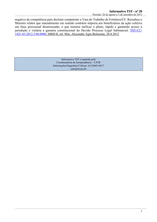 IInnffoorrmmaattiivvoo TTSSTT -- nnºº 2200
Período: 28 de agosto a 3 de setembro de 2012
3
negativo de competência para declarar competente a Vara do Trabalho de Fortaleza/CE. Ressaltou o
Ministro relator que entendimento em sentido contrário imporia aos beneficiários da ação coletiva
um ônus processual desarrazoado, o que tornaria ineficaz o pleno, rápido e garantido acesso à
jurisdição e violaria a garantia constitucional do Devido Processo Legal Substancial. TST-CC-
1421-83.2012.5.00.0000, SBDI-II, rel. Min. Alexandre Agra Belmonte, 28.8.2012
Informativo TST é mantido pela
Coordenadoria de Jurisprudência – CJUR
Informações/Sugestões/Críticas: (61)3043-4417
cjur@tst.jus.br
 