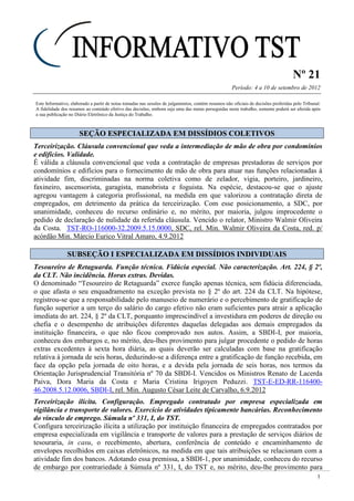 Nº 21
Período: 4 a 10 de setembro de 2012
1
Este Informativo, elaborado a partir de notas tomadas nas sessões de julgamentos, contém resumos não oficiais de decisões proferidas pelo Tribunal.
A fidelidade dos resumos ao conteúdo efetivo das decisões, embora seja uma das metas perseguidas neste trabalho, somente poderá ser aferida após
a sua publicação no Diário Eletrônico da Justiça do Trabalho.
SSEEÇÇÃÃOO EESSPPEECCIIAALLIIZZAADDAA EEMM DDIISSSSÍÍDDIIOOSS CCOOLLEETTIIVVOOSS
Terceirização. Cláusula convencional que veda a intermediação de mão de obra por condomínios
e edifícios. Validade.
É válida a cláusula convencional que veda a contratação de empresas prestadoras de serviços por
condomínios e edifícios para o fornecimento de mão de obra para atuar nas funções relacionadas à
atividade fim, discriminadas na norma coletiva como de zelador, vigia, porteiro, jardineiro,
faxineiro, ascensorista, garagista, manobrista e foguista. Na espécie, destacou-se que o ajuste
agregou vantagem à categoria profissional, na medida em que valorizou a contratação direta de
empregados, em detrimento da prática da terceirização. Com esse posicionamento, a SDC, por
unanimidade, conheceu do recurso ordinário e, no mérito, por maioria, julgou improcedente o
pedido de declaração de nulidade da referida cláusula. Vencido o relator, Ministro Walmir Oliveira
da Costa. TST-RO-116000-32.2009.5.15.0000, SDC, rel. Min. Walmir Oliveira da Costa, red. p/
acórdão Min. Márcio Eurico Vitral Amaro, 4.9.2012
SSUUBBSSEEÇÇÃÃOO II EESSPPEECCIIAALLIIZZAADDAA EEMM DDIISSSSÍÍDDIIOOSS IINNDDIIVVIIDDUUAAIISS
Tesoureiro de Retaguarda. Função técnica. Fidúcia especial. Não caracterização. Art. 224, § 2º,
da CLT. Não incidência. Horas extras. Devidas.
O denominado “Tesoureiro de Retaguarda” exerce função apenas técnica, sem fidúcia diferenciada,
o que afasta o seu enquadramento na exceção prevista no § 2º do art. 224 da CLT. Na hipótese,
registrou-se que a responsabilidade pelo manuseio de numerário e o percebimento de gratificação de
função superior a um terço do salário do cargo efetivo não eram suficientes para atrair a aplicação
imediata do art. 224, § 2º da CLT, porquanto imprescindível a investidura em poderes de direção ou
chefia e o desempenho de atribuições diferentes daquelas delegadas aos demais empregados da
instituição financeira, o que não ficou comprovado nos autos. Assim, a SBDI-I, por maioria,
conheceu dos embargos e, no mérito, deu-lhes provimento para julgar procedente o pedido de horas
extras excedentes à sexta hora diária, as quais deverão ser calculadas com base na gratificação
relativa à jornada de seis horas, deduzindo-se a diferença entre a gratificação de função recebida, em
face da opção pela jornada de oito horas, e a devida pela jornada de seis horas, nos termos da
Orientação Jurisprudencial Transitória nº 70 da SBDI-I. Vencidos os Ministros Renato de Lacerda
Paiva, Dora Maria da Costa e Maria Cristina Irigoyen Peduzzi. TST-E-ED-RR-116400-
46.2008.5.12.0006, SBDI-I, rel. Min. Augusto César Leite de Carvalho, 6.9.2012
Terceirização ilícita. Configuração. Empregado contratado por empresa especializada em
vigilância e transporte de valores. Exercício de atividades tipicamente bancárias. Reconhecimento
do vínculo de emprego. Súmula nº 331, I, do TST.
Configura terceirização ilícita a utilização por instituição financeira de empregados contratados por
empresa especializada em vigilância e transporte de valores para a prestação de serviços diários de
tesouraria, in casu, o recebimento, abertura, conferência de conteúdo e encaminhamento de
envelopes recolhidos em caixas eletrônicos, na medida em que tais atribuições se relacionam com a
atividade fim dos bancos. Adotando essa premissa, a SBDI-1, por unanimidade, conheceu do recurso
de embargo por contrariedade à Súmula nº 331, I, do TST e, no mérito, deu-lhe provimento para
 