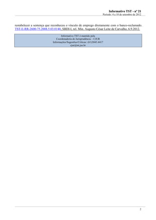 IInnffoorrmmaattiivvoo TTSSTT -- nnºº 2211
Período: 4 a 10 de setembro de 2012
2
restabelecer a sentença que reconheceu o vínculo de emprego diretamente com o banco-reclamado.
TST-E-RR-2600-75.2008.5.03.0140, SBDI-I, rel. Min. Augusto César Leite de Carvalho, 6.9.2012.
Informativo TST é mantido pela
Coordenadoria de Jurisprudência – CJUR
Informações/Sugestões/Críticas: (61)3043.4417
cjur@tst.jus.br
 