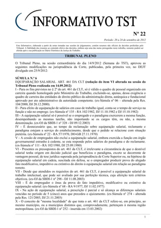 Nº 22
Período: 20 a 24 de setembro de 2012
1
Este Informativo, elaborado a partir de notas tomadas nas sessões de julgamentos, contém resumos não oficiais de decisões proferidas pelo
Tribunal. A fidelidade dos resumos ao conteúdo efetivo das decisões, embora seja uma das metas perseguidas neste trabalho, somente poderá ser
aferida após a sua publicação no Diário Eletrônico da Justiça do Trabalho.
TTRRIIBBUUNNAALL PPLLEENNOO
O Tribunal Pleno, na sessão extraordinária do dia 14/9/2012 (Semana do TST), aprovou as
seguintes modificações na jurisprudência da Corte, publicadas, pela primeira vez, no DEJT
divulgado em 25/9/2012:
SÚMULA N.º 6
EQUIPARAÇÃO SALARIAL. ART. 461 DA CLT (redação do item VI alterada na sessão do
Tribunal Pleno realizada em 14.09.2012)
I - Para os fins previstos no § 2º do art. 461 da CLT, só é válido o quadro de pessoal organizado em
carreira quando homologado pelo Ministério do Trabalho, excluindo-se, apenas, dessa exigência o
quadro de carreira das entidades de direito público da administração direta, autárquica e fundacional
aprovado por ato administrativo da autoridade competente. (ex-Súmula nº 06 – alterada pela Res.
104/2000, DJ 20.12.2000).
II - Para efeito de equiparação de salários em caso de trabalho igual, conta-se o tempo de serviço na
função e não no emprego. (ex-Súmula nº 135 - RA 102/1982, DJ 11.10.1982 e DJ 15.10.1982)
III - A equiparação salarial só é possível se o empregado e o paradigma exercerem a mesma função,
desempenhando as mesmas tarefas, não importando se os cargos têm, ou não, a mesma
denominação. (ex-OJ da SBDI-1 nº 328 - DJ 09.12.2003)
IV - É desnecessário que, ao tempo da reclamação sobre equiparação salarial, reclamante e
paradigma estejam a serviço do estabelecimento, desde que o pedido se relacione com situação
pretérita. (ex-Súmula nº 22 - RA 57/1970, DO-GB 27.11.1970)
V - A cessão de empregados não exclui a equiparação salarial, embora exercida a função em órgão
governamental estranho à cedente, se esta responde pelos salários do paradigma e do reclamante.
(ex-Súmula nº 111 - RA 102/1980, DJ 25.09.1980)
VI - Presentes os pressupostos do art. 461 da CLT, é irrelevante a circunstância de que o desnível
salarial tenha origem em decisão judicial que beneficiou o paradigma, exceto se decorrente de
vantagem pessoal, de tese jurídica superada pela jurisprudência de Corte Superior ou, na hipótese de
equiparação salarial em cadeia, suscitada em defesa, se o empregador produzir prova do alegado
fato modificativo, impeditivo ou extintivo do direito à equiparação salarial em relação ao paradigma
remoto.
VII - Desde que atendidos os requisitos do art. 461 da CLT, é possível a equiparação salarial de
trabalho intelectual, que pode ser avaliado por sua perfeição técnica, cuja aferição terá critérios
objetivos. (ex-OJ da SBDI-1 nº 298 - DJ 11.08.2003)
VIII - É do empregador o ônus da prova do fato impeditivo, modificativo ou extintivo da
equiparação salarial. (ex-Súmula nº 68 - RA 9/1977, DJ 11.02.1977)
IX - Na ação de equiparação salarial, a prescrição é parcial e só alcança as diferenças salariais
vencidas no período de 5 (cinco) anos que precedeu o ajuizamento. (ex-Súmula nº 274 - alterada
pela Res. 121/2003, DJ 21.11.2003)
X - O conceito de "mesma localidade" de que trata o art. 461 da CLT refere-se, em princípio, ao
mesmo município, ou a municípios distintos que, comprovadamente, pertençam à mesma região
metropolitana. (ex-OJ da SBDI-1 nº 252 - inserida em 13.03.2002)
 