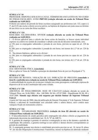 IInnffoorrmmaattiivvoo TTSSTT -- nnºº 2222
Período: 20 a 24 de setembro de 2012
2
SÚMULA N.º 10
PROFESSOR. DISPENSA SEM JUSTA CAUSA. TÉRMINO DO ANO LETIVO OU NO CURSO
DE FÉRIAS ESCOLARES. AVISO PRÉVIO (redação alterada em sessão do Tribunal Pleno
realizada em 14.09.2012)
O direito aos salários do período de férias escolares assegurado aos professores (art. 322, caput e §
3º, da CLT) não exclui o direito ao aviso prévio, na hipótese de dispensa sem justa causa ao término
do ano letivo ou no curso das férias escolares.
SÚMULA N.º 124
BANCÁRIO. SALÁRIO-HORA. DIVISOR (redação alterada na sessão do Tribunal Pleno
realizada em 14.09.2012)
I – O divisor aplicável para o cálculo das horas extras do bancário, se houver ajuste individual
expresso ou coletivo no sentido de considerar o sábado como dia de descanso remunerado, será:
a) 150, para os empregados submetidos à jornada de seis horas, prevista no caput do art. 224 da
CLT;
b) 200, para os empregados submetidos à jornada de oito horas, nos termos do § 2º do art. 224 da
CLT.
II – Nas demais hipóteses, aplicar-se-á o divisor:
a) 180, para os empregados submetidos à jornada de seis horas prevista no caput do art. 224 da
CLT;
b) 220, para os empregados submetidos à jornada de oito horas, nos termos do § 2º do art. 224 da
CLT.
SÚMULA N.º 136
JUIZ. IDENTIDADE FÍSICA. (cancelada)
Não se aplica às Varas do Trabalho o princípio da identidade física do juiz (ex-Prejulgado nº 7).
SÚMULA N.º 221
RECURSO DE REVISTA. VIOLAÇÃO DE LEI. INDICAÇÃO DE PRECEITO (cancelado o
item II e conferida nova redação na sessão do Tribunal Pleno realizada em 14.09.2012)
A admissibilidade do recurso de revista por violação tem como pressuposto a indicação expressa do
dispositivo de lei ou da Constituição tido como violado.
SÚMULA N.º 228
ADICIONAL DE INSALUBRIDADE. BASE DE CÁLCULO (redação alterada na sessão do
Tribunal Pleno em 26.06.2008) - Res. 148/2008, DJ 04 e 07.07.2008 - Republicada DJ 08, 09 e
10.07.2008. Súmula cuja eficácia está suspensa por decisão liminar do Supremo Tribunal
Federal
A partir de 9 de maio de 2008, data da publicação da Súmula Vinculante nº 4 do Supremo Tribunal
Federal, o adicional de insalubridade será calculado sobre o salário básico, salvo critério mais
vantajoso fixado em instrumento coletivo.
SÚMULA N.º 244
GESTANTE. ESTABILIDADE PROVISÓRIA (redação do item III alterada na sessão do
Tribunal Pleno realizada em 14.09.2012)
I - O desconhecimento do estado gravídico pelo empregador não afasta o direito ao pagamento da
indenização decorrente da estabilidade (art. 10, II, "b" do ADCT).
II. A garantia de emprego à gestante só autoriza a reintegração se esta se der durante o período de
estabilidade. Do contrário, a garantia restringe-se aos salários e demais direitos correspondentes ao
período de estabilidade.
III. A empregada gestante tem direito à estabilidade provisória prevista no art. 10, inciso II, alínea
“b”, do Ato das Disposições Constitucionais Transitórias, mesmo na hipótese de admissão mediante
 