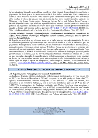 IInnffoorrmmaattiivvoo TTSSTT -- nnºº 22
Período: 15 a 21 de março de 2012
2
jurisprudência da Subseção no sentido de considerar válida cláusula de acordo coletivo que limita o
pagamento das horas gastas no percurso até o local de trabalho a uma hora diária, conquanto o
contexto fático delineado nos autos tenha revelado que o tempo efetivamente gasto pelo trabalhador
até o local da prestação de serviços fora, em média, de duas horas e quinze minutos. Vencidos os
Ministros Lelio Bentes Corrêa, relator, Renato de Lacerda Paiva, José Roberto Freire Pimenta e
Delaíde Miranda Arantes, que admitiam a possibilidade de a norma coletiva estabelecer tempo fixo
para fins de pagamento das horas in itinere, desde que constatada a devida proporcionalidade em
relação ao tempo efetivamente gasto no percurso. TST-E-RR-471-14.2010.5.09.0091, SBDI-I, rel.
Min. Lelio Bentes Corrêa, red. p/ acórdão Min. Ives Gandra da Silva Martins Filho, 15.3.2012.
Recurso ordinário. Deserção. Não configuração. Acolhimento da preliminar de cerceamento de
defesa. Nova sentença. Interposição de segundo recurso ordinário. Realização de novo depósito
recursal. Inexigibilidade.
O depósito recursal deve ser efetuado uma vez a cada recurso, havendo necessidade de novo
recolhimento apenas nas hipóteses em que haja alteração de instância. Assim, o reclamado que, no
julgamento de seu primeiro recurso ordinário, teve a preliminar de cerceamento de defesa acolhida,
para determinar o retorno dos autos à Vara do Trabalho a fim de que proferisse nova sentença, não
necessita efetuar outro depósito recursal para interpor, pela segunda vez, recurso ordinário. Com
esse entendimento, a SBDI-I, à unanimidade, conheceu do recurso de embargos, por divergência
jurisprudencial e, no mérito, deu-lhe provimento para determinar o retorno dos autos ao TRT, a fim
de que, superada a deserção do segundo recurso ordinário, prossiga no julgamento como entender
de direito. No caso, ressaltou o relator que a parte completou o valor depositado de forma a atingir o
limite legal em vigor à época da interposição, sendo inegável, portanto, a não ocorrência de
deserção. TST-E-ED-RR-87200-72.1994.5.02.0261, SBDI-I, rel. Min. Renato de Lacerda Paiva,
15.3.2012.
SSUUBBSSEEÇÇÃÃOO IIII EESSPPEECCIIAALLIIZZAADDAA EEMM DDIISSSSÍÍDDIIOOSS IINNDDIIVVIIDDUUAAIISS
AR. Depósito prévio. Fundação pública estadual. Exigibilidade.
As fundações de direito público estaduais não estão isentas do depósito prévio previsto no art. 836
da CLT e na Instrução Normativa nº 31/2007, porquanto o art. 488, parágrafo único, do CPC,
aplicado subsidiariamente, somente excepciona a sua aplicação à União, aos estados, aos
municípios e ao Ministério Público, e, com a inovação introduzida pelo art. 24-A da Lei n.º
9.028/1995, às autarquias e às fundações instituídas pela União. Com base nessa premissa, e
invocando a jurisprudência uníssona da Corte, a SBDI-II, por unanimidade, diante da insuficiência
do valor recolhido, extinguiu o processo, sem julgamento do mérito, nos termos do art. 267, IV, do
CPC, e determinou a restituição integral do depósito prévio à fundação autora. TST- ReeNec e RO-
20463-78.2010.5.04.0000, SBDI-II, rel. Ministro Luiz Philippe Vieira de Mello Filho, 13.3.2012
Informativo TST é mantido pela
Coordenadoria de Jurisprudência – CJUR
Informações/Sugestões/Críticas: (61)3043-4417
cjur@tst.jus.br
 