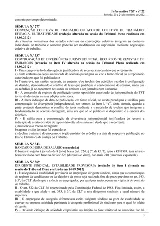 IInnffoorrmmaattiivvoo TTSSTT -- nnºº 2222
Período: 20 a 24 de setembro de 2012
3
contrato por tempo determinado.
SÚMULA N.º 277
CONVENÇÃO COLETIVA DE TRABALHO OU ACORDO COLETIVO DE TRABALHO.
EFICÁCIA. ULTRATIVIDADE (redação alterada na sessão do Tribunal Pleno realizada em
14.09.2012)
As cláusulas normativas dos acordos coletivos ou convenções coletivas integram os contratos
individuais de trabalho e somente poderão ser modificadas ou suprimidas mediante negociação
coletiva de trabalho.
SÚMULA N.º 337
COMPROVAÇÃO DE DIVERGÊNCIA JURISPRUDENCIAL. RECURSOS DE REVISTA E DE
EMBARGOS (redação do item IV alterada na sessão do Tribunal Pleno realizada em
14.09.2012)
I - Para comprovação da divergência justificadora do recurso, é necessário que o recorrente:
a) Junte certidão ou cópia autenticada do acórdão paradigma ou cite a fonte oficial ou o repositório
autorizado em que foi publicado; e
b) Transcreva, nas razões recursais, as ementas e/ou trechos dos acórdãos trazidos à configuração
do dissídio, demonstrando o conflito de teses que justifique o conhecimento do recurso, ainda que
os acórdãos já se encontrem nos autos ou venham a ser juntados com o recurso.
II - A concessão de registro de publicação como repositório autorizado de jurisprudência do TST
torna válidas todas as suas edições anteriores.
III - A mera indicação da data de publicação, em fonte oficial, de aresto paradigma é inválida para
comprovação de divergência jurisprudencial, nos termos do item I, “a”, desta súmula, quando a
parte pretende demonstrar o conflito de teses mediante a transcrição de trechos que integram a
fundamentação do acórdão divergente, uma vez que só se publicam o dispositivo e a ementa dos
acórdãos.
IV - É válida para a comprovação da divergência jurisprudencial justificadora do recurso a
indicação de aresto extraído de repositório oficial na internet, desde que o recorrente:
a) transcreva o trecho divergente;
b) aponte o sítio de onde foi extraído; e
c) decline o número do processo, o órgão prolator do acórdão e a data da respectiva publicação no
Diário Eletrônico da Justiça do Trabalho.
SÚMULA N.º 343
BANCÁRIO. HORA DE SALÁRIO (cancelada)
O bancário sujeito à jornada de 8 (oito) horas (art. 224, § 2º, da CLT), após a CF/1988, tem salário-
hora calculado com base no divisor 220 (duzentos e vinte), não mais 240 (duzentos e quarenta).
SÚMULA N.º 369
DIRIGENTE SINDICAL. ESTABILIDADE PROVISÓRIA (redação do item I alterada na
sessão do Tribunal Pleno realizada em 14.09.2012)
I - É assegurada a estabilidade provisória ao empregado dirigente sindical, ainda que a comunicação
do registro da candidatura ou da eleição e da posse seja realizada fora do prazo previsto no art. 543,
§ 5º, da CLT, desde que a ciência ao empregador, por qualquer meio, ocorra na vigência do contrato
de trabalho.
II - O art. 522 da CLT foi recepcionado pela Constituição Federal de 1988. Fica limitada, assim, a
estabilidade a que alude o art. 543, § 3.º, da CLT a sete dirigentes sindicais e igual número de
suplentes.
III - O empregado de categoria diferenciada eleito dirigente sindical só goza de estabilidade se
exercer na empresa atividade pertinente à categoria profissional do sindicato para o qual foi eleito
dirigente.
IV - Havendo extinção da atividade empresarial no âmbito da base territorial do sindicato, não há
 