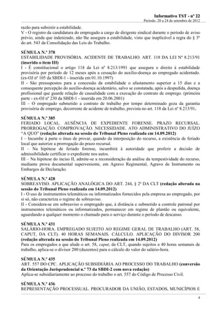 IInnffoorrmmaattiivvoo TTSSTT -- nnºº 2222
Período: 20 a 24 de setembro de 2012
4
razão para subsistir a estabilidade.
V - O registro da candidatura do empregado a cargo de dirigente sindical durante o período de aviso
prévio, ainda que indenizado, não lhe assegura a estabilidade, visto que inaplicável a regra do § 3º
do art. 543 da Consolidação das Leis do Trabalho.
SÚMULA N.º 378
ESTABILIDADE PROVISÓRIA. ACIDENTE DE TRABALHO. ART. 118 DA LEI Nº 8.213/91
(inserido o item III)
I - É constitucional o artigo 118 da Lei nº 8.213/1991 que assegura o direito à estabilidade
provisória por período de 12 meses após a cessação do auxílio-doença ao empregado acidentado.
(ex-OJ nº 105 da SBDI-1 - inserida em 01.10.1997)
II - São pressupostos para a concessão da estabilidade o afastamento superior a 15 dias e a
consequente percepção do auxílio-doença acidentário, salvo se constatada, após a despedida, doença
profissional que guarde relação de causalidade com a execução do contrato de emprego. (primeira
parte - ex-OJ nº 230 da SBDI-1 - inserida em 20.06.2001)
III – O empregado submetido a contrato de trabalho por tempo determinado goza da garantia
provisória de emprego, decorrente de acidente de trabalho, prevista no art. 118 da Lei nº 8.213/91.
SÚMULA N.º 385
FERIADO LOCAL. AUSÊNCIA DE EXPEDIENTE FORENSE. PRAZO RECURSAL.
PRORROGAÇÃO. COMPROVAÇÃO. NECESSIDADE. ATO ADMINISTRATIVO DO JUÍZO
“A QUO” (redação alterada na sessão do Tribunal Pleno realizada em 14.09.2012)
I – Incumbe à parte o ônus de provar, quando da interposição do recurso, a existência de feriado
local que autorize a prorrogação do prazo recursal.
II – Na hipótese de feriado forense, incumbirá à autoridade que proferir a decisão de
admissibilidade certificar o expediente nos autos.
III – Na hipótese do inciso II, admite-se a reconsideração da análise da tempestividade do recurso,
mediante prova documental superveniente, em Agravo Regimental, Agravo de Instrumento ou
Embargos de Declaração.
SÚMULA N.º 428
SOBREAVISO. APLICAÇÃO ANALÓGICA DO ART. 244, § 2º DA CLT (redação alterada na
sessão do Tribunal Pleno realizada em 14.09.2012)
I - O uso de instrumentos telemáticos ou informatizados fornecidos pela empresa ao empregado, por
si só, não caracteriza o regime de sobreaviso.
II - Considera-se em sobreaviso o empregado que, à distância e submetido a controle patronal por
instrumentos telemáticos ou informatizados, permanecer em regime de plantão ou equivalente,
aguardando a qualquer momento o chamado para o serviço durante o período de descanso.
SÚMULA N.º 431
SALÁRIO-HORA. EMPREGADO SUJEITO AO REGIME GERAL DE TRABALHO (ART. 58,
CAPUT, DA CLT). 40 HORAS SEMANAIS. CÁLCULO. APLICAÇÃO DO DIVISOR 200
(redação alterada na sessão do Tribunal Pleno realizada em 14.09.2012)
Para os empregados a que alude o art. 58, caput, da CLT, quando sujeitos a 40 horas semanais de
trabalho, aplica-se o divisor 200 (duzentos) para o cálculo do valor do salário-hora.
SÚMULA N.º 435
ART. 557 DO CPC. APLICAÇÃO SUBSIDIÁRIA AO PROCESSO DO TRABALHO (conversão
da Orientação Jurisprudencial n.º 73 da SBDI-2 com nova redação)
Aplica-se subsidiariamente ao processo do trabalho o art. 557 do Código de Processo Civil.
SÚMULA N.º 436
REPRESENTAÇÃO PROCESSUAL. PROCURADOR DA UNIÃO, ESTADOS, MUNICÍPIOS E
 