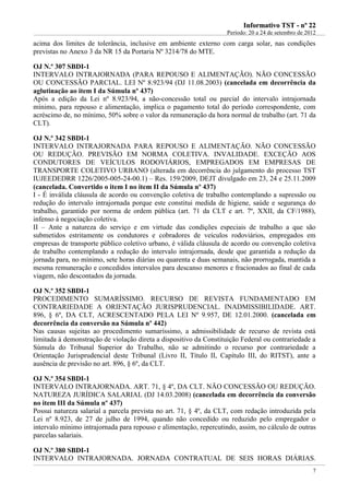 IInnffoorrmmaattiivvoo TTSSTT -- nnºº 2222
Período: 20 a 24 de setembro de 2012
7
acima dos limites de tolerância, inclusive em ambiente externo com carga solar, nas condições
previstas no Anexo 3 da NR 15 da Portaria Nº 3214/78 do MTE.
OJ N.º 307 SBDI-1
INTERVALO INTRAJORNADA (PARA REPOUSO E ALIMENTAÇÃO). NÃO CONCESSÃO
OU CONCESSÃO PARCIAL. LEI Nº 8.923/94 (DJ 11.08.2003) (cancelada em decorrência da
aglutinação ao item I da Súmula nº 437)
Após a edição da Lei nº 8.923/94, a não-concessão total ou parcial do intervalo intrajornada
mínimo, para repouso e alimentação, implica o pagamento total do período correspondente, com
acréscimo de, no mínimo, 50% sobre o valor da remuneração da hora normal de trabalho (art. 71 da
CLT).
OJ N.º 342 SBDI-1
INTERVALO INTRAJORNADA PARA REPOUSO E ALIMENTAÇÃO. NÃO CONCESSÃO
OU REDUÇÃO. PREVISÃO EM NORMA COLETIVA. INVALIDADE. EXCEÇÃO AOS
CONDUTORES DE VEÍCULOS RODOVIÁRIOS, EMPREGADOS EM EMPRESAS DE
TRANSPORTE COLETIVO URBANO (alterada em decorrência do julgamento do processo TST
IUJEEDEDRR 1226/2005-005-24-00.1) – Res. 159/2009, DEJT divulgado em 23, 24 e 25.11.2009
(cancelada. Convertido o item I no item II da Súmula nº 437)
I - É inválida cláusula de acordo ou convenção coletiva de trabalho contemplando a supressão ou
redução do intervalo intrajornada porque este constitui medida de higiene, saúde e segurança do
trabalho, garantido por norma de ordem pública (art. 71 da CLT e art. 7º, XXII, da CF/1988),
infenso à negociação coletiva.
II – Ante a natureza do serviço e em virtude das condições especiais de trabalho a que são
submetidos estritamente os condutores e cobradores de veículos rodoviários, empregados em
empresas de transporte público coletivo urbano, é válida cláusula de acordo ou convenção coletiva
de trabalho contemplando a redução do intervalo intrajornada, desde que garantida a redução da
jornada para, no mínimo, sete horas diárias ou quarenta e duas semanais, não prorrogada, mantida a
mesma remuneração e concedidos intervalos para descanso menores e fracionados ao final de cada
viagem, não descontados da jornada.
OJ N.º 352 SBDI-1
PROCEDIMENTO SUMARÍSSIMO. RECURSO DE REVISTA FUNDAMENTADO EM
CONTRARIEDADE A ORIENTAÇÃO JURISPRUDENCIAL. INADMISSIBILIDADE. ART.
896, § 6º, DA CLT, ACRESCENTADO PELA LEI Nº 9.957, DE 12.01.2000. (cancelada em
decorrência da conversão na Súmula nº 442)
Nas causas sujeitas ao procedimento sumaríssimo, a admissibilidade de recurso de revista está
limitada à demonstração de violação direta a dispositivo da Constituição Federal ou contrariedade a
Súmula do Tribunal Superior do Trabalho, não se admitindo o recurso por contrariedade a
Orientação Jurisprudencial deste Tribunal (Livro II, Título II, Capítulo III, do RITST), ante a
ausência de previsão no art. 896, § 6º, da CLT.
OJ N.º 354 SBDI-1
INTERVALO INTRAJORNADA. ART. 71, § 4º, DA CLT. NÃO CONCESSÃO OU REDUÇÃO.
NATUREZA JURÍDICA SALARIAL (DJ 14.03.2008) (cancelada em decorrência da conversão
no item III da Súmula nº 437)
Possui natureza salarial a parcela prevista no art. 71, § 4º, da CLT, com redação introduzida pela
Lei nº 8.923, de 27 de julho de 1994, quando não concedido ou reduzido pelo empregador o
intervalo mínimo intrajornada para repouso e alimentação, repercutindo, assim, no cálculo de outras
parcelas salariais.
OJ N.º 380 SBDI-1
INTERVALO INTRAJORNADA. JORNADA CONTRATUAL DE SEIS HORAS DIÁRIAS.
 