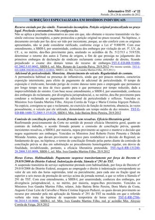 IInnffoorrmmaattiivvoo TTSSTT -- nnºº 2222
Período: 20 a 24 de setembro de 2012
9
SSUUBBSSEEÇÇÃÃOO II EESSPPEECCIIAALLIIZZAADDAA EEMM DDIISSSSÍÍDDIIOOSS IINNDDIIVVIIDDUUAAIISS
Recurso enviado por fac-símile. Transmissão incompleta. Petição original protocolizada no prazo
legal. Preclusão consumativa. Não configuração.
Não se aplica a preclusão consumativa ao caso em que, não obstante o recurso transmitido via fac-
símile estivesse incompleto, a parte protocolou a petição original no prazo recursal. Na hipótese, o
documento enviado por fax deve ser tido por inexistente, porque, ao não conferir com os originais
apresentados, não se pode considerar ratificado, conforme exige a Lei nº 9.800/99. Com esse
entendimento, a SBDI-I, por unanimidade, conheceu dos embargos por violação do art. 5º, LV, da
CF, e, no mérito, deu-lhes provimento para, anulando os acórdãos de fls. 512/513 e 519/520,
determinar o retorno dos autos à Turma de origem, a fim de que prossiga no julgamento dos
primeiros embargos de declaração do sindicato reclamante como entender de direito, ficando
prejudicado o exame dos demais temas do recurso de embargos.TST-E-ED-RR-91600-
02.2002.5.03.0042, SBDI-I, rel. Min. Renato de Lacerda Paiva, 20.9.2012 (No mesmo sentido, TST-E-
ED-AIRR-384240-64.2005.5.12.0016, SBDI-I, rel. Min. Ives Gandra Martins Filho, 20.9.2012.)
Adicional de periculosidade. Motorista. Abastecimento do veículo. Regularidade do contato.
A permanência habitual na presença de inflamáveis, ainda que por poucos minutos, caracteriza
exposição intermitente, para efeito de pagamento de adicional de periculosidade. O tempo de
exposição é irrelevante, havendo perigo de evento danoso tanto para o empregado que permanece
por longo tempo na área de risco quanto para o que permanece por tempo reduzido, dada a
imprevisibilidade do sinistro. Com base nesse entendimento, a SBDI-I, por unanimidade, conheceu
dos embargos do reclamante, por divergência jurisprudencial, e, no mérito, deu-lhe provimento para
condenar a reclamada ao pagamento do adicional de periculosidade e reflexos. Vencidos os
Ministros Ives Gandra Martins Filho, Aloysio Corrêa da Veiga e Maria Cristina Irigoyen Peduzzi.
Na espécie, consignou-se que o reclamante, no exercício da função de motorista, abastecia, às vezes
pessoalmente, o veículo por ele utilizado, demandando um tempo médio de dez minutos. TST-E-
ED-RR-1600-72.2005.5.15.0120, SBDI-I, Min. João Batista Brito Pereira, 20.9.2012
Comissão de conciliação prévia. Acordo firmado sem ressalvas. Eficácia liberatória geral.
Reafirmando posicionamento da Corte no sentido de possuir eficácia liberatória geral, quanto ao
contrato de trabalho, o acordo firmado perante a comissão de conciliação prévia, quando
inexistentes ressalvas, a SBDI-I, por maioria, negou provimento ao agravo e manteve a decisão que
negou seguimento aos embargos. Vencidos os Ministros José Roberto Freire Pimenta e Delaíde
Miranda Arantes, que davam provimento ao agravo para restabelecer a decisão do Regional, ao
fundamento de que, na hipótese, o termo de conciliação firmado pelas partes diante da comissão de
conciliação prévia se deu em substituição ao procedimento homologatório regular, em desvio de
finalidade, inviabilizando, portanto, a eficácia liberatória pretendida. TST-Ag-E-RR-131240-
28.2008.5.03.0098, SBDI-1, rel. Min. Ives Gandra Martins Filho, 20.9.2012
Horas Extras. Habitualidade. Pagamento suspenso transitoriamente por força do Decreto nº
29.019/2008 do Distrito Federal. Indenização devida. Súmula nº 291 do TST.
A suspensão transitória de serviço suplementar prestado com habitualidade, por força do Decreto nº
29.019/2008 do Distrito Federal, assegura ao empregado o direito à indenização correspondente ao
valor de um mês das horas suprimidas, total ou parcialmente, para cada ano ou fração igual ou
superior a seis meses de prestação de serviço acima da jornada normal, a que se refere a Súmula nº
291 do TST. Com esse entendimento, a SBDI-I, por unanimidade, conheceu dos embargos, por
divergência jurisprudencial, e, no mérito, por maioria, negou-lhes provimento. Vencidos os
Ministros Ives Gandra Martins Filho, relator, João Batista Brito Pereira, Dora Maria da Costa,
Augusto César Leite de Carvalho e Maria Cristina Irigoyen Peduzzi, os quais davam provimento ao
recurso por entender pela má aplicação da Súmula nº 291 do TST na medida em que o referido
verbete não trata da hipótese de suspensão temporária de horas extras TST-E-RR-2706-
06.2010.5.10.0000, SBDI-I, rel. Min. Ives Gandra Martins Filho, red. p/ acórdão Min. Aloysio
Corrêa da Veiga, 20.9.2012
Conflita com
o info 19
 