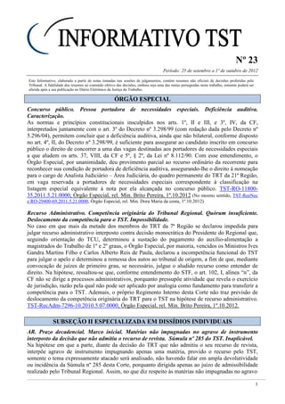 Nº 23
Período: 25 de setembro a 1º de outubro de 2012
1
Este Informativo, elaborado a partir de notas tomadas nas sessões de julgamentos, contém resumos não oficiais de decisões proferidas pelo
Tribunal. A fidelidade dos resumos ao conteúdo efetivo das decisões, embora seja uma das metas perseguidas neste trabalho, somente poderá ser
aferida após a sua publicação no Diário Eletrônico da Justiça do Trabalho.
ÓÓRRGGÃÃOO EESSPPEECCIIAALL
Concurso público. Pessoa portadora de necessidades especiais. Deficiência auditiva.
Caracterização.
As normas e princípios constitucionais insculpidos nos arts. 1º, II e III, e 3º, IV, da CF,
interpretados juntamente com o art. 3º do Decreto nº 3.298/99 (com redação dada pelo Decreto nº
5.296/04), permitem concluir que a deficiência auditiva, ainda que não bilateral, conforme disposto
no art. 4º, II, do Decreto nº 3.298/99, é suficiente para assegurar ao candidato inscrito em concurso
público o direito de concorrer a uma das vagas destinadas aos portadores de necessidades especiais
a que aludem os arts. 37, VIII, da CF e 5º, § 2º, da Lei nº 8.112/90. Com esse entendimento, o
Órgão Especial, por unanimidade, deu provimento parcial ao recurso ordinário da recorrente para
reconhecer sua condição de portadora de deficiência auditiva, assegurando-lhe o direito à nomeação
para o cargo de Analista Judiciário – Área Judiciária, do quadro permanente do TRT da 21ª Região,
em vaga reservada a portadores de necessidades especiais correspondente à classificação na
listagem especial equivalente à nota por ela alcançada no concurso público. TST-RO-11800-
35.2011.5.21.0000, Órgão Especial, rel. Min. Brito Pereira, 1º.10.2012 (No mesmo sentido, TST-ReeNec
e RO-29400-69.2011.5.21.0000, Órgão Especial, rel. Min. Dora Maria da costa, 1º.10.2012)
Recurso Administrativo. Competência originária do Tribunal Regional. Quórum insuficiente.
Deslocamento da competência para o TST. Impossibilidade.
No caso em que mais da metade dos membros do TRT da 7ª Região se declarou impedida para
julgar recurso administrativo interposto contra decisão monocrática do Presidente do Regional que,
seguindo orientação do TCU, determinou a sustação do pagamento do auxílio-alimentação a
magistrados do Trabalho de 1º e 2º graus, o Órgão Especial, por maioria, vencidos os Ministros Ives
Gandra Martins Filho e Carlos Alberto Reis de Paula, declarou a incompetência funcional do TST
para julgar o apelo e determinou a remessa dos autos ao tribunal de origem, a fim de que, mediante
convocação de juízes de primeiro grau, se necessário, julgue o aludido recurso como entender de
direito. Na hipótese, ressaltou-se que, conforme entendimento do STF, o art. 102, I, alínea “n”, da
CF não se dirige a processos administrativos, porquanto pressupõe atividade que revela o exercício
de jurisdição, razão pela qual não pode ser aplicado por analogia como fundamento para transferir a
competência para o TST. Ademais, o próprio Regimento Interno desta Corte não traz previsão de
deslocamento da competência originária do TRT para o TST na hipótese de recurso administrativo.
TST-RecAdm-7296-10.2010.5.07.0000, Órgão Especial, rel. Min. Brito Pereira, 1º.10.2012.
SSUUBBSSEEÇÇÃÃOO IIII EESSPPEECCIIAALLIIZZAADDAA EEMM DDIISSSSÍÍDDIIOOSS IINNDDIIVVIIDDUUAAIISS
AR. Prazo decadencial. Marco inicial. Matérias não impugnadas no agravo de instrumento
interposto da decisão que não admitiu o recurso de revista. Súmula nº 285 do TST. Inaplicável.
Na hipótese em que a parte, diante da decisão do TRT que não admitiu o seu recurso de revista,
interpõe agravo de instrumento impugnando apenas uma matéria, provido o recurso pelo TST,
somente o tema expressamente atacado será analisado, não havendo falar em ampla devolutividade
ou incidência da Súmula nº 285 desta Corte, porquanto dirigida apenas ao juízo de admissibilidade
realizado pelo Tribunal Regional. Assim, no que diz respeito às matérias não impugnadas no agravo
 