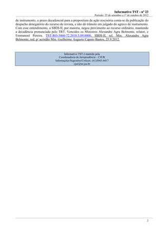 IInnffoorrmmaattiivvoo TTSSTT -- nnºº 2233
Período: 25 de setembro a 1º de outubro de 2012
2
de instrumento, o prazo decadencial para a propositura da ação rescisória conta-se da publicação do
despacho denegatório do recurso de revista, e não do trânsito em julgado do agravo de instrumento.
Com esse entendimento, a SBDI-II, por maioria, negou provimento ao recurso ordinário, mantendo
a decadência pronunciada pelo TRT. Vencidos os Ministros Alexandre Agra Belmonte, relator, e
Emmanoel Pereira. TST-RO-3460-72.2010.5.09.0000, SBDI-II, rel. Min. Alexandre Agra
Belmonte, red. p/ acórdão Min. Guilherme Augusto Caputo Bastos, 25.9.2012.
Informativo TST é mantido pela
Coordenadoria de Jurisprudência – CJUR
Informações/Sugestões/Críticas: (61)3043-4417
cjur@tst.jus.br
 