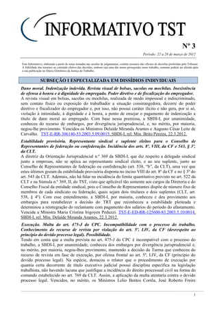 Nº 3
Período: 22 a 28 de março de 2012
1
Este Informativo, elaborado a partir de notas tomadas nas sessões de julgamentos, contém resumos não oficiais de decisões proferidas pelo Tribunal.
A fidelidade dos resumos ao conteúdo efetivo das decisões, embora seja uma das metas perseguidas neste trabalho, somente poderá ser aferida após
a sua publicação no Diário Eletrônico da Justiça do Trabalho.
SSUUBBSSEEÇÇÃÃOO II EESSPPEECCIIAALLIIZZAADDAA EEMM DDIISSSSÍÍDDIIOOSS IINNDDIIVVIIDDUUAAIISS
Dano moral. Indenização indevida. Revista visual de bolsas, sacolas ou mochilas. Inexistência
de ofensa à honra e à dignidade do empregado. Poder diretivo e de fiscalização do empregador.
A revista visual em bolsas, sacolas ou mochilas, realizada de modo impessoal e indiscriminado,
sem contato físico ou exposição do trabalhador a situação constrangedora, decorre do poder
diretivo e fiscalizador do empregador e, por isso, não possui caráter ilícito e não gera, por si só,
violação à intimidade, à dignidade e à honra, a ponto de ensejar o pagamento de indenização a
título de dano moral ao empregado. Com base nessa premissa, a SBDI-I, por unanimidade,
conheceu do recurso de embargos, por divergência jurisprudencial, e, no mérito, por maioria,
negou-lhe provimento. Vencidos os Ministros Delaíde Miranda Arantes e Augusto César Leite de
Carvalho. TST-E-RR-306140-53.2003.5.09.0015, SBDI-I, rel. Min. Brito Pereira, 22.3.2012.
Estabilidade provisória. Representante sindical e suplente eleitos para o Conselho de
Representantes de federação ou confederação. Incidência dos arts. 8º, VIII, da CF e 543, § 3º,
da CLT.
A diretriz da Orientação Jurisprudencial n.º 369 da SBDI-I, que diz respeito a delegado sindical
junto a empresas, não se aplica ao representante sindical eleito, e ao seu suplente, junto ao
Conselho de Representantes de federação ou confederação (art. 538, “b”, da CLT), uma vez que
estes últimos gozam da estabilidade provisória disposta no inciso VIII do art. 8º da CF e no § 3º do
art. 543 da CLT. Ademais, não há falar na incidência do limite quantitativo previsto no art. 522 da
CLT e na Súmula n.º 369, II, do TST, visto que aplicável tão somente aos cargos da Diretoria e do
Conselho Fiscal da entidade sindical, pois o Conselho de Representantes dispõe de número fixo de
membros de cada sindicato ou federação, quais sejam dois titulares e dois suplentes (CLT, art.
538, § 4º). Com esse entendimento, a SBDI-I, por maioria, conheceu e deu provimento aos
embargos para restabelecer a decisão do TRT que reconheceu a estabilidade pleiteada e
determinou a reintegração do reclamante com pagamento dos salários do período do afastamento.
Vencida a Ministra Maria Cristina Irigoyen Peduzzi. TST-E-ED-RR-125600-83.2003.5.10.0014,
SBDI-I, rel. Min. Delaíde Miranda Arantes, 22.3.2012.
Execução. Multa do art. 475-J do CPC. Incompatibilidade com o processo do trabalho.
Conhecimento do recurso de revista por violação do art. 5º, LIV, da CF (desrespeito ao
princípio do devido processo legal). Possibilidade.
Tendo em conta que a multa prevista no art. 475-J do CPC é incompatível com o processo do
trabalho, a SBDI-I, por unanimidade, conheceu dos embargos por divergência jurisprudencial e,
no mérito, por maioria, negou-lhes provimento, mantendo a decisão da Turma que conheceu do
recurso de revista em fase de execução, por ofensa frontal ao art. 5º, LIV, da CF (princípio do
devido processo legal). Na espécie, destacou o relator que o procedimento de execução por
quantia certa decorrente de título executivo judicial possui disciplina específica na legislação
trabalhista, não havendo lacuna que justifique a incidência do direito processual civil na forma do
comando estabelecido no art. 769 da CLT. Assim, a aplicação da multa atentaria contra o devido
processo legal. Vencidos, no mérito, os Ministros Lelio Bentes Corrêa, José Roberto Freire
idem info 17
 