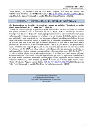 IInnffoorrmmaattiivvoo TTSSTT -- nnºº 2244
Período: 2 a 8 de outubro de 2012
2
Corrêa, relator, Luiz Philippe Vieira de Mello Filho, Augusto César Leite de Carvalho, José
Roberto Freire Pimenta e Delaíde Miranda Arantes. TST-E-RR-774061-06.2001.5.02.0023, SBDI-
I, rel. Min. Lelio Bentes Corrêa, red. p/ acórdão Min. João Oreste Dalazen, 4.10.2012.
SSUUBBSSEEÇÇÃÃOO IIII EESSPPEECCIIAALLIIZZAADDAA EEMM DDIISSSSÍÍDDIIOOSS IINNDDIIVVIIDDUUAAIISS
AR. Aposentadoria por invalidez. Suspensão do contrato de trabalho. Fluência da prescrição
bienal. Impossibilidade. Art. 7º, XXIX, da CF. Violação.
Levando em consideração que a aposentadoria por invalidez não rescinde o contrato de trabalho,
mas apenas o suspende, viola a literalidade do art. 7º, XXIX, da CF a decisão que declarou a
prescrição total do direito de postular indenização por danos material e moral na hipótese em que a
reclamante, não obstante aposentada por invalidez, teve seu contrato de trabalho extinto um mês
após a jubilação. Nesse caso, tendo em vista o contrato-realidade, não há falar em fluência do prazo
bienal, mas sim do quinquenal, o qual, na espécie, não se consumou, uma vez que a ação rescisória
foi ajuizada dois anos e um mês após a extinção do vínculo, e dois anos e dois meses após a
aposentadoria por invalidez. Com esse entendimento, a SBDI-II, por maioria, deu provimento ao
recurso ordinário para, julgando procedente a ação rescisória, desconstituir, em juízo rescindente,
por ofensa ao art. 7º, XXIX, da CF, a sentença proferida nos autos de reclamação trabalhista, por
meio da qual fora extinto o processo com resolução do mérito, com base no art. 269, IV, do CPC, e,
em juízo rescisório, afastar a prescrição nuclear arguida e determinar o retorno dos autos à Vara do
Trabalho de origem, a fim de que, rechaçada a premissa de que prescrita a pretensão de indenização
por danos morais e materiais decorrentes de doença profissional, aprecie os pedidos deduzidos na
reclamação trabalhista, como entender de direito. Vencidos os Ministros Pedro Paulo Manus,
relator, e Guilherme Augusto Caputo Bastos. TST-RO-9856-60.2010.5.02.0000, SBDI-II, rel. Min.
Pedro Paulo Manus, red. p/ acórdão Min. Hugo Carlos Scheuermann, 2.10.2012.
Informativo TST é mantido pela
Coordenadoria de Jurisprudência – CJUR
Informações/Sugestões/Críticas: (61)3043-4417
cjur@tst.jus.br
 