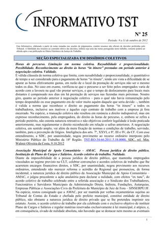 Nº 25
Período: 9 a 11 de outubro de 2012
1
Este Informativo, elaborado a partir de notas tomadas nas sessões de julgamentos, contém resumos não oficiais de decisões proferidas pelo
Tribunal. A fidelidade dos resumos ao conteúdo efetivo das decisões, embora seja uma das metas perseguidas neste trabalho, somente poderá ser
aferida após a sua publicação no Diário Eletrônico da Justiça do Trabalho.
SSEEÇÇÃÃOO EESSPPEECCIIAALLIIZZAADDAA EEMM DDIISSSSÍÍDDIIOOSS CCOOLLEETTIIVVOOSS
Horas de percurso. Limitação em norma coletiva. Razoabilidade e proporcionalidade.
Possibilidade. Reconhecimento ao direito às horas “in itinere” prestadas em período anterior à
negociação coletiva. Validade.
É válida cláusula de norma coletiva que limita, com razoabilidade e proporcionalidade, o quantitativo
de tempo a ser considerado para o pagamento de horas “in itinere”, tendo em vista a dificuldade de se
apurar as horas efetivamente gastas, em razão de o local da prestação de serviços não ser o mesmo
todos os dias. No caso em exame, verificou-se que o percurso a ser feito pelos empregados varia de
acordo com a lavoura na qual vão prestar serviços, e que o tempo de deslocamento para locais mais
distantes é compensado nos dias em há prestação de serviços nas fazendas mais próximas. Noutro
giro, quanto ao período anterior à negociação coletiva – para o qual não havia remuneração pelo
tempo despendido ou esse pagamento era de valor muito aquém daquele que seria devido –, também
é valida a norma que reconhece o direito ao pagamento das horas “in itinere” a todos os
trabalhadores, inclusive aos inativos e àqueles cujo contrato de trabalho com a empresa já fora
encerrado. Na espécie, a transação coletiva não resultou em renúncia a direito indisponível, mas em
expresso reconhecimento, pela empregadora, do direito às horas de percurso, e, embora se refira a
período pretérito, não ostenta natureza retroativa e não objetivou conferir legalidade à lesão praticada
anteriormente, mas regulamentar o direito reconhecido em relação a safras anteriores. A negociação
coletiva, em sentido amplo, vai além da mera fixação de normas e condições de trabalho, servindo,
também, para a prevenção de litígios. Inteligência dos arts. 7º, XXVI, e 8º, III e IV, da CF. Com esse
entendimento, a SDC, por unanimidade, negou provimento ao recurso ordinário interposto pelo
Ministério Público do Trabalho da 18ª Região. TST-RO-34-66.2011.5.18.0000, SDC, rel. Min.
Walmir Oliveira da Costa, 9.10.2012
Associação Municipal de Apoio Comunitário – AMAC. Pessoa jurídica de direito público.
Instituição de Plano de Cargos e Salários. Acordo coletivo de trabalho. Nulidade.
Diante da impossibilidade de a pessoa jurídica de direito público, que mantenha empregados
vinculados ao regime previsto na CLT, celebrar convenções e acordos coletivos de trabalho que lhe
acarretem encargos financeiros diretos, a SDC, por unanimidade, negou provimento aos recursos
ordinários, entendendo não merecer reforma o acórdão do Regional que pronunciou, de forma
incidental, a natureza jurídica de direito público da Associação Municipal de Apoio Comunitário –
AMAC, e julgou procedente a ação anulatória para declarar a nulidade, com efeitos “ex tunc”, do
acordo coletivo de trabalho celebrado entre a referida associação e o Sindicato dos Trabalhadores,
Funcionários e Servidores Municipais da Administração Direta, Indireta, Fundações, Autarquias,
Empresas Públicas e Associações Civis da Prefeitura do Município de Juiz de Fora – SINSERPU/JF.
Na espécie, restou consignado que a AMAC, por ser mantida por verbas orçamentárias sujeitas ao
Tribunal de Contas do Estado e chefiada pelo prefeito municipal, constitui entidade de direito
público, não obstante a natureza jurídica de direito privado que se lhe pretendeu imprimir seu
estatuto. Assim, o acordo coletivo de trabalho por ela celebrado com o exclusivo objetivo de instituir
Plano de Cargos e Salários e regular matérias reservadas exclusivamente à lei municipal, é atípico, e,
em consequência, eivado de nulidade absoluta, não havendo que se destacar nem mesmo as eventuais
Razoável e
proporcional.
 