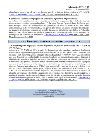 IInnffoorrmmaattiivvoo TTSSTT -- nnºº 2255
Período: 9 a 11 de outubro de 2012
2
cláusulas de natureza social, na forma da nova redação da Orientação Jurisprudencial nº 5 da SDC.
TST-ROAA-146500-85.2007.5.03.0000, SDC, rel. Min. Fernando Eizo Ono, 9.10.2012
Cesta básica. Exclusão de empregados em contrato de experiência. Impossibilidade.
A exclusão dos trabalhadores em contrato de experiência do pagamento de cesta básica não se
coaduna com o princípio consagrado pelo art. 3º, IV, parte final, da Constituição da República, que
veda qualquer forma de discriminação na promoção do bem de todos. Com base nesse
entendimento, a SDC, por unanimidade, deu parcial provimento ao recurso ordinário do sindicato
da categoria profissional, suscitante do dissídio de natureza econômica, para deferir a “Cláusula
Oitava – Cesta básica” conforme a redação proposta pelo sindicato suscitado, porém incluindo os
empregados em contrato de experiência. TST-RO-20260-19.2010.5.04.0000, SDC, Min. Kátia
Magalhães Arruda, 9.10.2012
SSUUBBSSEEÇÇÃÃOO IIII EESSPPEECCIIAALLIIZZAADDAA EEMM DDIISSSSÍÍDDIIOOSS IINNDDIIVVIIDDUUAAIISS
AR. Vale-transporte. Negociação coletiva. Pagamento em pecúnia. Possibilidade. Art. 7º, XXVI, da
CF. Violação.
Afronta o art. 7º, XXVI, da CF o acórdão do Regional que não reconhece a validade da cláusula
convencional estipulando o pagamento do vale-transporte em pecúnia, pois a Lei nº 7.418/85, que
instituiu o vale-transporte, com a alteração introduzida pela Lei nº 7.619/87, não veda, em nenhum
dos seus dispositivos, a substituição do referido benefício por pagamento em espécie. Ademais, a
liberdade de negociação coletiva no âmbito das relações trabalhistas encontra-se assegurada na
Constituição da República, ainda que não de forma absoluta, não existindo nenhum óbice legal para
que as partes, de comum acordo, negociem a substituição do vale-transporte por antecipação em
dinheiro. Com esse entendimento, a SBDI-II, por unanimidade, conheceu do recurso ordinário e, no
mérito, deu-lhe provimento parcial para, em juízo rescindente, configurada a afronta ao art. 7º,
XXVI, da CF, desconstituir o acórdão regional e, em juízo rescisório, reconhecendo a validade da
cláusula convencional estipulando o pagamento em pecúnia do vale-transporte, julgar procedente o
pedido de anulação da decisão proferida no Auto de Infração e a consequente exclusão da multa
administrativa então aplicada à autora, com os consectários legais daí decorrentes. TST-RO-161-
37.2011.5.06.0000, SBDI-II, rel. Min. Guilherme Augusto Caputo Bastos, 9.10.2012
Informativo TST é mantido pela
Coordenadoria de Jurisprudência – CJUR
Informações/Sugestões/Críticas: (61)3043-4417
cjur@tst.jus.br
 